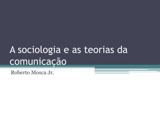 A sociologia e as teorias da comunicação Roberto Mosca Jr. 
