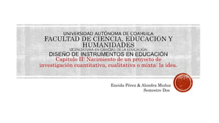 Capitulo II: Nacimiento de un proyecto de
investigación cuantitativa, cualitativa o mixta: la idea.
Eneida Pérez & Alondra Muñoz
Semestre Dos
 