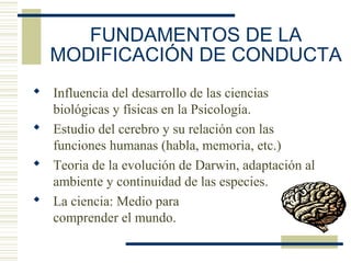 FUNDAMENTOS DE LA
MODIFICACIÓN DE CONDUCTA
 Influencia del desarrollo de las ciencias
biológicas y físicas en la Psicología.
 Estudio del cerebro y su relación con las
funciones humanas (habla, memoria, etc.)
 Teoria de la evolución de Darwin, adaptación al
ambiente y continuidad de las especies.
 La ciencia: Medio para
comprender el mundo.
 