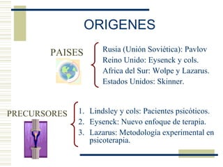 ORIGENES
PAISES
PRECURSORES 1. Lindsley y cols: Pacientes psicóticos.
2. Eysenck: Nuevo enfoque de terapia.
3. Lazarus: Metodología experimental en
psicoterapia.
Rusia (Unión Soviética): Pavlov
Reino Unido: Eysenck y cols.
Africa del Sur: Wolpe y Lazarus.
Estados Unidos: Skinner.
 