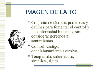 IMAGEN DE LA TC
 Conjunto de técnicas poderosas y
dañinas para fomentar el control y
la conformidad humanas, sin
considerar derechos ni
sentimientos.
 Control, castigo,
condicionamiento aversivo.
 Terapia fría, calculadora,
simplista, rígida.
 