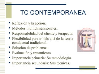 TC CONTEMPORANEA
 Reflexión y la acción.
 Métodos multidimensionales.
 Responsabilidad del cliente y terapeuta.
 Flexibilidad para ir más allá de la teoría
conductual tradicional.
 Solución de problemas.
 Evaluación y tratamiento.
 Importancia primaria: Su metodología.
 Importancia secundaria: Sus técnicas.
 