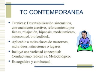 TC CONTEMPORANEA
 Técnicas: Desensibilización sistemática,
entrenamiento asertivo, reforzamiento por
fichas, relajación, hipnosis, modelamiento,
autocontrol, biofeedback.
 Aplicable a todas clases de trastornos,
individuos, situaciones o lugares.
 Incluye una variedad conceptual:
Conductismo radical vs. Metodológico.
 Es cognitiva y conductual.
 