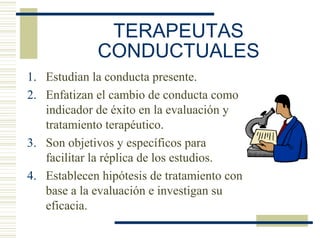 TERAPEUTAS
CONDUCTUALES
1. Estudian la conducta presente.
2. Enfatizan el cambio de conducta como
indicador de éxito en la evaluación y
tratamiento terapéutico.
3. Son objetivos y específicos para
facilitar la réplica de los estudios.
4. Establecen hipótesis de tratamiento con
base a la evaluación e investigan su
eficacia.
 