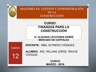 MAESTRÍA EN GESTIÓN Y ADMINISTRACIÓN
DE LA
CONSTRUCCIÓN
DOCENTE: MBA. ALFREDO VÁSQUEZ .
ALUMNO: ING. WILLIAM JORGE ÑAHUE
CHOQUE.
CUSCO
MARZO - 2016
FINANZAS PARA LA
CONSTRUCCIÓN
12. ALGUNAS LECCIONES SOBRE
MERCADO DE CAPITALES
|
CURSO :
Capitulo
12
 