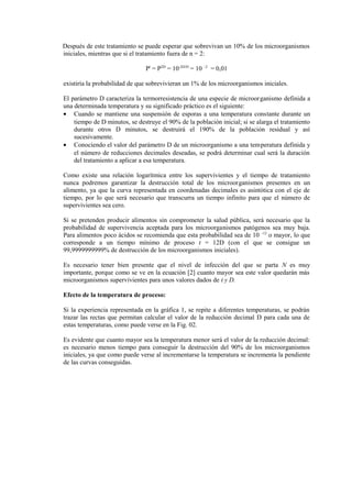 Después de este tratamiento se puede esperar que sobrevivan un 10% de los microorganismos
iniciales, mientras que si el tratamiento fuera de n = 2:
Pt
= P2D
= 10-2D/D
= 10 –2
= 0,01
existiría la probabilidad de que sobrevivieran un 1% de los microorganismos iniciales.
El parámetro D caracteriza la termorresistencia de una especie de microorganismo definida a
una determinada temperatura y su significado práctico es el siguiente:
• Cuando se mantiene una suspensión de esporas a una temperatura constante durante un
tiempo de D minutos, se destruye el 90% de la población inicial; si se alarga el tratamiento
durante otros D minutos, se destruirá el 190% de la población residual y así
sucesivamente.
• Conociendo el valor del parámetro D de un microorganismo a una temperatura definida y
el número de reducciones decimales deseadas, se podrá determinar cual será la duración
del tratamiento a aplicar a esa temperatura.
Como existe una relación logarítmica entre los supervivientes y el tiempo de tratamiento
nunca podremos garantizar la destrucción total de los microorganismos presentes en un
alimento, ya que la curva representada en coordenadas decimales es asintótica con el eje de
tiempo, por lo que será necesario que transcurra un tiempo infinito para que el número de
supervivientes sea cero.
Si se pretenden producir alimentos sin comprometer la salud pública, será necesario que la
probabilidad de supervivencia aceptada para los microorganismos patógenos sea muy baja.
Para alimentos poco ácidos se recomienda que esta probabilidad sea de 10 -12
o mayor, lo que
corresponde a un tiempo mínimo de proceso t = 12D (con el que se consigue un
99,9999999999% de destrucción de los microorganismos iniciales).
Es necesario tener bien presente que el nivel de infección del que se parta N es muy
importante, porque como se ve en la ecuación [2] cuanto mayor sea este valor quedarán más
microorganismos supervivientes para unos valores dados de t y D.
Efecto de la temperatura de proceso:
Si la experiencia representada en la gráfica 1, se repite a diferentes temperaturas, se podrán
trazar las rectas que permitan calcular el valor de la reducción decimal D para cada una de
estas temperaturas, como puede verse en la Fig. 02.
Es evidente que cuanto mayor sea la temperatura menor será el valor de la reducción decimal:
es necesario menos tiempo para conseguir la destrucción del 90% de los microorganismos
iniciales, ya que como puede verse al incrementarse la temperatura se incrementa la pendiente
de las curvas conseguidas.
 