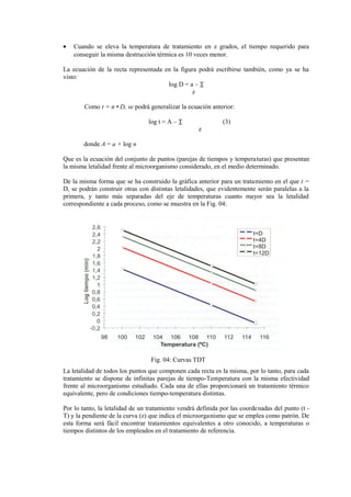 • Cuando se eleva la temperatura de tratamiento en z grados, el tiempo requerido para
conseguir la misma destrucción térmica es 10 veces menor.
La ecuación de la recta representada en la figura podrá escribirse también, como ya se ha
visto:
log D = a – T
z
Como t = n • D, se podrá generalizar la ecuación anterior:
log t = A – T (3)
z
donde A = a + log n
Que es la ecuación del conjunto de puntos (parejas de tiempos y temperaturas) que presentan
la misma letalidad frente al microorganismo considerado, en el medio determinado.
De la misma forma que se ha construido la gráfica anterior para un tratamiento en el que t =
D, se podrán construir otras con distintas letalidades, que evidentemente serán paralelas a la
primera, y tanto más separadas del eje de temperaturas cuanto mayor sea la letalidad
correspondiente a cada proceso, como se muestra en la Fig. 04:
Fig. 04: Curvas TDT
La letalidad de todos los puntos que componen cada recta es la misma, por lo tanto, para cada
tratamiento se dispone de infinitas parejas de tiempo-Temperatura con la misma efectividad
frente al microorganismo estudiado. Cada una de ellas proporcionará un tratamiento térmico
equivalente, pero de condiciones tiempo-temperatura distintas.
Por lo tanto, la letalidad de un tratamiento vendrá definida por las coordenadas del punto (t -
T) y la pendiente de la curva (z) que indica el microorganismo que se emplea como patrón. De
esta forma será fácil encontrar tratamientos equivalentes a otro conocido, a temperaturas o
tiempos distintos de los empleados en el tratamiento de referencia.
 