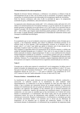 Termorresistencia de los microorganismos
Depende de diversos factores intrínsecos y extrínsecos. Los primeros se refieren al tipo de
microorganismo de que se trate y de la forma en que se encuentren. En general, aunque hay
excepciones, la termorresistencia está relacionada con la temperatura óptima de crecimiento.
Entre los factores extrínsecos cabe citar el pH, la actividad de agua y la composición
(contenido de grasa, carbohidratos, sales) del medio de calentamiento.
La separación entre alimentos poco ácidos (pH > 4,5) y alimentos ácidos (pH entre 4,0 y 4,5)
radica en la termorresistencia de Clostridium botulinum, ya que las esporas de esta especie no
pueden germinar en alimentos con un pH inferior a 4,5 y, por lo tanto, no es necesario tener en
cuenta el concepto 12D. De forma similar, la separación de los alimentos ácidos y muy ácidos
(pH < 4,0) se debe a que ninguna espora bacteriana puede germinar a pH inferiores a 4,0 y,
por lo tanto, se puede disminuir considerablemente la intensidad del tratamiento térmico para
conseguir la estabilidad microbiológica.
Valor F
Es un parámetro que se usa en la industria conservera y puede definirse como el tiempo que se
requiere, a una temperatura definida, para reducir la población microbiana presente en un
alimento hasta un nivel deseado. Cada microorganismo existente en el alimento tiene su
propio valor F y el valor F que habrá que aplicar al alimento será el más elevado de los
calculados. Cuando el valor F se refiere a 121°C se designa como Fo.
Para comparar la capacidad relativa de esterilización de los procesos térmicos, se define una
unidad de letalidad designada por el símbolo F. Este valor es la suma de todos los efectos
letales expresado en minutos a alguna temperatura. Es decir, es una combinación de la relación
tiempo/temperatura recibida por un alimento. F es un térmico general, pero que se identifica
con dos variables: z (resistencia térmica) como supraíndice y T (temperatura de proceso) como
subíndice. Entonces, F es el equivalente en minutos a alguna temperatura dada del calor letal
de un proceso con respecto a la destrucción de un organismo caracterizado por un valor de z.
Valor Z
Concepto que se utiliza para expresar la variación de F con la temperatura. Se define como el
número de grados de temperatura que se requiere variar para modificar el valor F 10 veces.
Ejm para el caso del Clostridium botulinum Z = 10°C, es decir, que si en lugar de aplicar un
tratamiento térmico de 121°C (F121°C = 2,52 min) se aplicaría a una temperatura de 111°C
(10°C menos) el valor de F habrá aumentado 10 veces, es decir será 25,2 min.
Procesos térmicos – transmisión de calor
La transferencia de calor puede efectuarse por tres mecanismos: radiación, conducción y
convección. La radiación consiste en la transferencia de calor mediante ondas
electromagnéticas. La conducción es un tipo de transporte de calor que tiene lugar en los
sólidos y que se produce por transmisión directa de la energía molecular. La convección
consiste en la transferencia de calor por grupos de moléculas que se mueven por diferencia de
densidad o por agitación. Sin embargo, no hay alimentos que se calienten puramente por
convección o conducción. Aquellos que presentan una consistencia mayor, se calientan por
conducción y en esos casos se considera que no hay movimientos en el interior del envase
durante el calentamiento o el enfriamiento. Del mismo modo, para los que presentan una
consistencia menor, las curvas de calentamiento están referidas a la de productos que se
calientan por convección. Durante el calentamiento y el enfriamiento se consideran que están
en constante movimiento debido a las corrientes que se elevan por las diferencias de
temperatura. En los alimentos que se calientan por conducción, debido a la falta de
movimiento durante el calentamiento o el enfriamiento hay un gradiente de temperatura desde
 