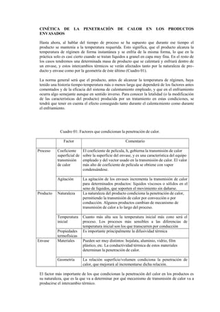 CINÉTICA DE LA PENETRACIÓN DE CALOR EN LOS PRODUCTOS
ENVASADOS
Hasta ahora, al hablar del tiempo de proceso se ha supuesto que durante ese tiempo el
producto se mantenía a la temperatura requerida. Esto significa, que el producto alcanza la
temperatura de régimen de forma instantánea y se enfría de la misma forma, lo que en la
práctica solo es casi cierto cuando se tratan líquidos a granel en capa muy fina. En el resto de
los casos tendremos una determinada masa de producto que se calentará y enfriará dentro de
un envase, y estos intercambios térmicos se verán afectados tanto por la naturaleza de pro-
ducto y envase como por la geometría de éste último (Cuadro 01).
La norma general será que el producto, antes de alcanzar la temperatura de régimen, haya
tenido una historia tiempo-temperatura más o menos larga que dependerá de los factores antes
comentados y de la eficacia del sistema de calentamiento empleado, y que en el enfriamiento
ocurra algo semejante aunque en sentido inverso. Para conocer la letalidad (o la modificación
de las características del producto) producida por un tratamiento en estas condiciones, se
tendrá que tener en cuenta el efecto conseguido tanto durante el calentamiento como durante
el enfriamiento.
Cuadro 01: Factores que condicionan la penetración de calor.
Factor Comentario
Proceso Coeficiente
superficial de
transmisión
de calor
El coeficiente de película, h, gobierna la transmisión de calor
sobre la superficie del envase, y es una característica del equipo
empleado y del vector usado en la transmisión de calor. El valor
más alto de coeficiente de película se obtiene con vapor
condensándose.
Agitación La agitación de los envases incrementa la transmisión de calor
para determinados productos: líquidos viscosos o sólidos en el
seno de líquidos, que soporten el movimiento sin dañarse.
Producto Naturaleza La naturaleza del producto condiciona la penetración de calor,
permitiendo la transmisión de calor por convección o por
conducción. Algunos productos cambian de mecanismo de
transmisión de calor a lo largo del proceso.
Temperatura
inicial
Cuanto más alta sea la temperatura inicial más cono será el
proceso. Los procesos más sensibles a las diferencias de
temperatura inicial son los que transcurren por conducción
Propiedades
termofísicas
Es importante principalmente la difusividad térmica
Envase Materiales Pueden ser muy distintos: hojalata, aluminio, vidrio, film
plástico, etc. La conductividad térmica de estos materiales
determinan la penetración de calor.
Geometría La relación superficie/volumen condiciona la penetración de
calor, que mejorará al incrementarse dicha relación.
El factor más importante de los que condicionan la penetración del calor en los productos es
su naturaleza, que es la que va a determinar por qué mecanismo de transmisión de calor va a
producirse el intercambio térmico.
 
