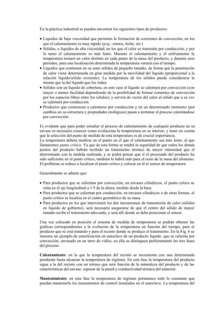 En la práctica industrial se pueden encontrar los siguientes tipos de productos:
• Líquidos de baja viscosidad que permiten la formación de corrientes de convección, en los
que el calentamiento es muy rápido (p.ej.: zumos, leche, etc.)
• Sólidos, o líquidos de alta viscosidad, en los que el calor se transmite por conducción, y por
lo tanto el calentamiento es más lento. Durante el calentamiento y el enfriamiento la
temperatura tomará un valor distinto en cada punto de la masa del producto, y durante esos
periodos, para una localización determinada la temperatura variará con el tiempo.
• Líquidos que contienen en su seno sólidos de pequeño tamaño, de forma que la penetración
de calor viene determinada en gran medida por la movilidad del líquido (proporcional a la
relación líquido/sólido existente). La temperatura de los sólidos puede considerarse la
misma que la del líquido que los rodea.
• Sólidos con un líquido de cobertura, en este caso el líquido se calentará por convección (con
mayor o menor facilidad dependiendo de la posibilidad de formar comentes de convección
por los espacios libres entre los sólidos), y servirá de vector del calor al sólido que a su vez
se calentará por conducción.
• Productos que comienzan a calentarse por conducción y en un determinado momento (por
cambios en su estructura y propiedades reológicas) pasan a terminar el proceso calentándose
por convección.
Es evidente que para poder estudiar el proceso de calentamiento de cualquier producto en su
envase es necesario conocer como evoluciona la temperatura en su interior, y tener en cuenta
que la selección del punto de medida de esta temperatura es de crucial importancia.
La temperatura deberá medirse en el punto en el que el calentamiento sea más lento, al que
llamaremos punto crítico. Ya que de esta forma se tendrá la seguridad de que todos los demás
puntos del producto habrán recibido un tratamiento térmico de mayor intensidad que el
determinado con la medida realizada, y se podrá pensar que si el procesado del producto ha
sido suficiente en el punto crítico, también lo habrá sido para el resto de la masa del alimento.
El problema se reduce a localizar el punto crítico y colocar en él el sensor de temperatura.
Generalmente se admite que:
• Para productos que se calientan por convección, en envases cilíndricos, el punto crítico se
sitúa en el eje longitudinal a 1/5 de la altura, medido desde la base.
• Para productos que se calientan por conducción, en envases cilíndricos o de otras formas, el
punto crítico se localiza en el centro geométrico de su masa.
• Para productos en los que intervienen los dos mecanismos de transmisión de calor (sólidos
en líquido de gobierno), será necesario asegurarse de que el centro del sólido de mayor
tamaño recibe el tratamiento adecuado, y será allí donde se deba posicionar el sensor.
Una vez colocado en posición el sistema de medida de temperatura se podrán obtener las
gráficas correspondientes a la evolución de la temperatura en función del tiempo, para el
producto que se está tratando y para el recinto donde se produce el tratamiento. En la Fig. 6 se
muestra un ejemplo de esterilización en autoclave de un producto líquido, que se calienta por
convección, envasado en un tarro de vidrio, en ella se distinguen perfectamente las tres fases
del proceso:
Calentamiento: en la que la temperatura del recinto se incrementa con una determinada
pendiente hasta alcanzar la temperatura de régimen. En esta fase la temperatura del producto
sigue a la del recinto con un retraso que será función de la naturaleza del producto y de las
características del envase: espesor de la pared y conductividad térmica del material.
Mantenimiento: en esta fase la temperatura de régimen permanece todo lo constante que
puedan mantenerla los instrumentos de control instalados en el autoclave. La temperatura del
 