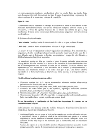 Los microorganismos sometidos a una fuente de calor, van a sufrir daños que pueden llegar
hasta la destrucción total, dependiendo del tipo de calor, la característica y resistencia del
microorganismo, de la temperatura y tiempo de exposición.
Tipos de calor
Es interesante conocer o recordar el concepto de calor antes de entrar de lleno a tratar el tema
planteado. Termodínamicamente calor es una interacción energética entre un sistema y sus
alrededores, a través de aquellas porciones de los límites del sistema en que no hay
transferencia de masa, como consecuencia de la diferencia de temperatura entre el sistema y
sus alrededores.
Se distinguen dos tipos de calor:
Calor húmedo: Cuando el medio de transferencia del calor es el agua, en forma de vapor.
Calor seco: Cuando el medio de transferencia de calor, es un gas como el aire.
Los efectos de cada tipo de calor en los microorganismos son diferentes. A un mismo nivel de
temperatura, el daño causado por el calor húmedo es mucho mayor que el calor seco. En el
caso del calor seco, la destrucción es debida a una oxidación, y en caso del calor húmedo es
debido a la desnaturalización de la proteína.
Un tratamiento térmico no debe ser excesivo, a punto de causar profundas alteraciones de
sabor y pérdida del valor nutritivo en el producto. La intensidad de éste tratamiento está dada
por el microorganismo más resistente al calor en ese alimento. El factor selectivo más
importante que va a determinar la flora microbiana en el alimento y consecuentemente la
intensidad del tratamiento térmico es la acidez dada por el pH. Otro factor selectivo
importante en la flora microbiana de deterioro que forma esporas, es el requerimiento de
oxígeno.
Clasificación de los alimentos por su acidez:
a. Alimentos alcalinos (pH 6,8): huevos almacenados, alimentos marinos almacenados,
galletas de soda, alimentos hechos de harina.
b. Alimentos de acidez baja (pH 5-6,8): carnes, leche, maíz, habas, pescado, aves.
c. Alimentos de acidez media (pH 4,5-5): espinacas, espárragos, remolacha, calabaza,
pimientos, higos, ciertos tipos de tomates, ajíes.
d. Alimentos ácidos (pH 3,7-4,5): ciertos frutos (pero, piñas, etc.), ciertos tomates.
e. Alimentos muy ácidos (pH 2,3-3,7): encurtidos en vinagre, productos fermentados, ciertos
frutos muy ácidos, bayas (moras, grosellas, etc.), sawer kraut.
Termo bacteriología - clasificación de las bacterias formadoras de esporas por su
requerimiento de oxigeno
En los alimentos poco ácidos y ácidos las bacterias formadoras de esporas son las de mayor
interés desde el punto de vista de la esterilización.
1. Aerobios obligados: en este grupo se incluyen las especies que requieren O2 molecular para
el crecimiento. Desde el punto de vista de la esterilización este grupo es el menos
importante de los tres. Debido a los métodos de envasado actuales, la mayoría de las latas
contienen niveles muy bajo de O2 molecular que es insuficiente para un crecimiento
apreciable.
Además, las esporas de la mayoría de los aerobios obligados son menos resistentes al calor
comparadas con las esporas de microorganismos presentes en los dos grupos restantes.
 