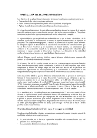 OPTIMIZACIÓN DEL TRATAMIENTO TÉRMICO
Los objetivos de la aplicación de tratamientos térmicos a los alimentos pueden resumirse en:
• Destrucción de los microorganismos patógenos.
• Evitar las alteraciones producidas por los microorganismos no patógenos.
• Aplicar el grado de cocción adecuado al tipo de alimento en cuestión.
En primer lugar el tratamiento térmico debe estar enfocado a destruir las esporas de la bacteria
anaerobia patógena más termorresistente, que para los productos poco ácidos es Clostridium
botulinum, cuyas células vegetativas producen la toxina más potente conocida.
El segundo objetivo que se pretende es la obtención de lo que se llama "estabilidad" de la
conserva, y para ello es suficiente que el número de esporas supervivientes, de especies no
patógenas, sea aceptablemente pequeño. Teniendo en cuenta que las esporas de las bacterias
no patógenas capaces de desarrollarse en las conservas son mucho más termorresistentes que
las de Clostridium botulinum y se encuentran en mayor número, los tratamientos que
conducen a la destrucción parcial de su población serán generalmente suficientes para
minimizar el riesgo asociado al Clostridium botulinum. La obtención de la estabilidad
conlleva, la mayoría de las veces, la seguridad para el consumidor.
Además debemos cumplir un tercer objetivo: cocer el alimento suficientemente para que solo
requiera su calentamiento antes del consumo.
En el pasado fue práctica común emplear un proceso en dos partes para algunos alimentos
listos para el consumo (p.ej.: judías con tomate): el producto se cocía en primer lugar a baja
temperatura y durante un tiempo largo (en esta parte del proceso no se producía una
destrucción significativa de microorganismos) y a continuación se esterilizaba a alta
temperatura (en esta parte del proceso se aplicaba un tratamiento de cocción muy limitado).
Esto era posible debido a que la diferencia fundamental entre el proceso de destrucción
térmica de microorganismos y el efecto de cocción y destrucción de nutrientes es que sus
parámetros cinéticos z y D son muy distintos (ver tablas 1 y 2). El valor del parámetro z es
mucho mayor para los efectos de cocido (8-55°C) que para los de inactivación microbiana (4-
12°C). En términos generales, por cada 10°C de elevación de temperatura, la cocción se dobla
mientras que el efecto esterilizador se incrementa 10 veces. Esta es la base de que los
tratamientos a alta temperatura y corto tiempo tengan muy poco efecto de cocción.
En la actualidad no es razonable plantear procesos en dos partes. El procesado comercial debe
alcanzar el equilibrio entre las necesidades de destrucción microbiana y la cocción. Hay que
ser capaz de encontrar un proceso que conjugue los dos fines. Como se ha visto en todo este
Capítulo, es posible plantear un gran número de procesos con un mismo Fo, conseguido a
distintas parejas de tiempo-Temperatura. Se puede decir lo mismo del efecto de cocción, luego
se tendrá que elegir precisamente una pareja que satisfaga a la vez, de la mejor  forma
posible, los dos requerimientos.
Determinación del tratamiento térmico capaz de conseguir la estabilidad:
Para determinar la letalidad exigida a un tratamiento para que el producto obtenido presente la
estabilidad suficiente es necesario conocer:
• La concentración de la bacteria esporulada anaerobia más termorresistente que esté
presente en la materia prima.
• Los parámetros de termorresistencia de esta bacteria.
 