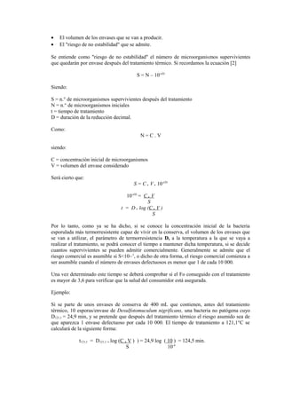 • El volumen de los envases que se van a producir.
• El "riesgo de no estabilidad" que se admite.
Se entiende como "riesgo de no estabilidad" el número de microorganismos supervivientes
que quedarán por envase después del tratamiento térmico. Si recordamos la ecuación [2]
S = N – 10-t/D
Siendo:
S = n.° de microorganismos supervivientes después del tratamiento
N = n.° de microorganismos iniciales
t = tiempo de tratamiento
D = duración de la reducción decimal.
Como:
N = C . V
siendo:
C = concentración inicial de microorganismos
V = volumen del envase considerado
Será cierto que:
S = C . V . 10-t/D
10-t/D
= C . V
S
t = D . log (C . V )
S
Por lo tanto, como ya se ha dicho, si se conoce la concentración inicial de la bacteria
esporulada más termorresistente capaz de vivir en la conserva, el volumen de los envases que
se van a utilizar, el parámetro de termorresistencia D, a la temperatura a la que se vaya a
realizar el tratamiento, se podrá conocer el tiempo a mantener dicha temperatura, si se decide
cuantos supervivientes se pueden admitir comercialmente. Generalmente se admite que el
riesgo comercial es asumible si S<10~1
, o dicho de otra forma, el riesgo comercial comienza a
ser asumible cuando el número de envases defectuosos es menor que 1 de cada 10 000.
Una vez determinado este tiempo se deberá comprobar si el Fo conseguido con el tratamiento
es mayor de 3,6 para verificar que la salud del consumidor está asegurada.
Ejemplo:
Si se parte de unos envases de conserva de 400 mL que contienen, antes del tratamiento
térmico, 10 esporas/envase de Desulfotomuculum nigrificans, una bacteria no patógena cuyo
D121,1 = 24,9 min, y se pretende que después del tratamiento térmico el riesgo asumido sea de
que aparezca 1 envase defectuoso por cada 10 000. El tiempo de tratamiento a 121,1°C se
calculará de la siguiente forma:
t121,1 = D121,1 . log (C . V ) ) = 24,9 log ( 10 ) = 124,5 min.
S 10-4
 