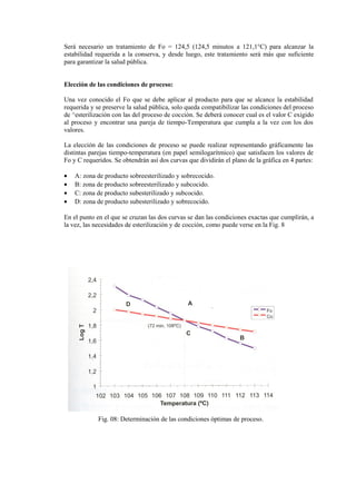 Será necesario un tratamiento de Fo = 124,5 (124,5 minutos a 121,1°C) para alcanzar la
estabilidad requerida a la conserva, y desde luego, este tratamiento será más que suficiente
para garantizar la salud pública.
Elección de las condiciones de proceso:
Una vez conocido el Fo que se debe aplicar al producto para que se alcance la estabilidad
requerida y se preserve la salud pública, solo queda compatibilizar las condiciones del proceso
de ^esterilización con las del proceso de cocción. Se deberá conocer cual es el valor C exigido
al proceso y encontrar una pareja de tiempo-Temperatura que cumpla a la vez con los dos
valores.
La elección de las condiciones de proceso se puede realizar representando gráficamente las
distintas parejas tiempo-temperatura (en papel semilogarítmico) que satisfacen los valores de
Fo y C requeridos. Se obtendrán así dos curvas que dividirán el plano de la gráfica en 4 partes:
• A: zona de producto sobreesterilizado y sobrecocido.
• B: zona de producto sobreesterilizado y subcocido.
• C: zona de producto subesterilizado y subcocido.
• D: zona de producto subesterilizado y sobrecocido.
En el punto en el que se cruzan las dos curvas se dan las condiciones exactas que cumplirán, a
la vez, las necesidades de esterilización y de cocción, como puede verse en la Fig. 8
Fig. 08: Determinación de las condiciones óptimas de proceso.
 