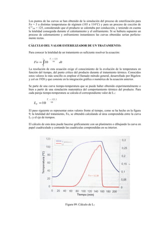 Los puntos de las curvas se han obtenido de la simulación del proceso de esterilización para
Fo = 3 a distintas temperaturas de régimen (103 a 114°C) y para un proceso de cocción de
C33
100 = 125, considerando que el producto se calentaba por conducción, y teniendo en cuenta
la letalidad conseguida durante el calentamiento y el enfriamiento. Si se hubiera supuesto un
proceso de calentamiento y enfriamiento instantáneos las curvas obtenidas serían perfecta-
mente rectas.
CÁLCULO DEL VALOR ESTERILIZADOR DE UN TRATAMIENTO:
Para conocer la letalidad de un tratamiento es suficiente resolver la ecuación:
∫
−
=
t T
dtFo
0
10
121
10
La resolución de esta ecuación exige el conocimiento de la evolución de la temperatura en
función del tiempo, del punto crítico del producto durante el tratamiento térmico. Conocidos
estos valores lo más sencillo es emplear el llamado método general, desarrollado por Bigelow
y col en 1920 y que consiste en la integración gráfica o numérica de la ecuación anterior.
Se parte de una curva tiempo-temperatura que se puede haber obtenido experimentalmente o
bien a partir de una simulación matemática del comportamiento térmico del producto. Para
cada pareja tiempo-temperatura se calcula el correspondiente valor de LT:
10
1.121
10
−
=
T
TL
El paso siguiente es representar estos valores frente al tiempo, como se ha hecho en la figura
9; la letalidad del tratamiento, Fo, se obtendrá calculando al área comprendida entre la curva
LT y el eje de tiempos.
El cálculo de esta área puede hacerse gráficamente con un planímetro o dibujando la curva en
papel cuadriculado y contando las cuadriculas comprendidas en su interior.
Figura 09: Cálculo de LT
 