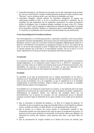 2. Anaerobios facultativos: las bacterias de este grupo son las más importantes desde el punto
de vista de la esterilización. Cuando se hallan presentes producen un daño conocido como
“flat-sour”, esto es, producen ácido y gas, éste último en cantidades casi nulas.
3. Anaerobios obligados: algunas especies de anaerobios formadores de esporas son
relativamente estables al calor. A su vez se clasifican en mesófilos y termófilos. De los
termófilos los más importantes son los organismos sacarolíticos, los cuales no producen
sulfuro de hidrógeno, pero sí producen grandes cantidades de gases como CO2. Causan
daño tipo “swell” o gas. El siguiente en importancia en alimentos de baja acidez es el grupo
de los anaerobios mesófilos. Debido a su importancia para la salud pública, el organismo
C. botulinum es considerado como el de mayor relevancia dentro de esta clasificación.
Termo bacteriología del Clostridium botulinum
Este microorganismo es un bacilo gram positivo, esporulado, anaerobio y móvil que produce
una potente exotoxina neuroparalítica. Esta toxina causa una intoxicación fatal conocida como
Botulismo. Existen 6 tipos de Clostridium botulinum designados alfabéticamente desde la A
hasta la F. El botulismo en los humanos es causado por los tipos A, B y E. Las esporas de los
tipos A y B son las más resistentes al calor. El hábitat del Clostridium botulinum tipos A y B
es terrestre mientras que el del tipo E es esencialmente acuático. Por eso el tipo E es el de
mayor importancia en los procesos térmicos de productos derivados de la pesca.
Termización
Es un proceso en flujo continuo, similar a la pasteurización HTST pero difiere en el binomio
tiempo-temperatura; es un tratamiento menos intenso (10-15 s; 60-65°C). Actualmente se
aplica a la leche cruda con el objetivo de mantener baja la tasa de bacterias psicrotrofas, muy
termolábiles. No equivale a la pasteurización de la leche, ya que este tratamiento no es
suficiente para destruir todos los microorganismos patógenos no esporulados.
Escaldado
El escaldado es un tipo de pasteurización que se emplea generalmente en los frutos y
hortalizas con el fin principal de inactivar las enzimas naturales. Esta práctica es común en los
casos en que los productos van a ser congelados, ya que la congelación en sí no detendría
completamente la actividad enzimática. Según el grado en que sea aplicado, el escaldado
también destruye algunos microorganismos.
El escaldado no es un sistema de conservación en sí mismo, es una operación previa de suma
importancia en los procesos de conservación por calor de productos envasado, congelación y
deshidratación de productos sólidos. Los objetivos del escaldado tienen que ver
primordialmente con el proceso de envasado, con este calentamiento previo se pretende
conseguir en primer lugar la eliminación de los gases ocluidos en los tejidos de los productos
para:
• Que se incremente la densidad del producto y no flote en el líquido de gobierno. Es
imposible envasar un producto que tenga una densidad inferior a la del líquido de gobierno
ya que, al añadir este último, el sólido flotará y se verá desplazado fuera del envase.
• Que la presión en el interior del envase durante la esterilización coincida lo más
exactamente posible con la de saturación del vapor de agua a la temperatura de proceso. La
presencia de otros gases produciría un incremento en la presión interna que obligaría a la
utilización de envases más robustos, contra presiones más altas o que haría saltar los
cierres.
• Que la concentración de oxígeno residual en el interior del envase sea mínima, para
 