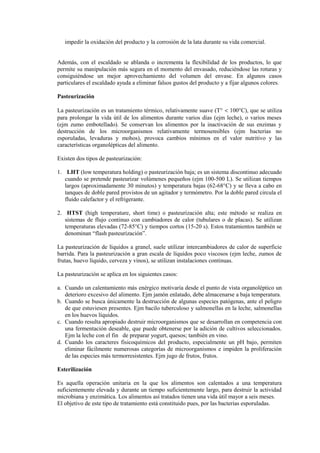 impedir la oxidación del producto y la corrosión de la lata durante su vida comercial.
Además, con el escaldado se ablanda o incrementa la flexibilidad de los productos, lo que
permite su manipulación más segura en el momento del envasado, reduciéndose las roturas y
consiguiéndose un mejor aprovechamiento del volumen del envase. En algunos casos
particulares el escaldado ayuda a eliminar falsos gustos del producto y a fijar algunos colores.
Pasteurización
La pasteurización es un tratamiento térmico, relativamente suave (T° < 100°C), que se utiliza
para prolongar la vida útil de los alimentos durante varios días (ejm leche), o varios meses
(ejm zumo embotellado). Se conservan los alimentos por la inactivación de sus enzimas y
destrucción de los microorganismos relativamente termosensibles (ejm bacterias no
esporuladas, levaduras y mohos), provoca cambios mínimos en el valor nutritivo y las
características organolépticas del alimento.
Existen dos tipos de pasteurización:
1. LHT (low temperatura holding) o pasteurización baja; es un sistema discontinuo adecuado
cuando se pretende pasteurizar volúmenes pequeños (ejm 100-500 L). Se utilizan tiempos
largos (aproximadamente 30 minutos) y temperatura bajas (62-68°C) y se lleva a cabo en
tanques de doble pared provistos de un agitador y termómetro. Por la doble pared circula el
fluido calefactor y el refrigerante.
2. HTST (high temperature, short time) o pasteurización alta; este método se realiza en
sistemas de flujo continuo con cambiadores de calor (tubulares o de placas). Se utilizan
temperaturas elevadas (72-85°C) y tiempos cortos (15-20 s). Estos tratamientos también se
denominan “flash pasteurización”.
La pasteurización de líquidos a granel, suele utilizar intercambiadores de calor de superficie
barrida. Para la pasteurización a gran escala de líquidos poco viscosos (ejm leche, zumos de
frutas, huevo líquido, cerveza y vinos), se utilizan instalaciones continuas.
La pasteurización se aplica en los siguientes casos:
a. Cuando un calentamiento más enérgico motivaría desde el punto de vista organoléptico un
deterioro excesivo del alimento. Ejm jamón enlatado, debe almacenarse a baja temperatura.
b. Cuando se busca únicamente la destrucción de algunas especies patógenas, ante el peligro
de que estuviesen presentes. Ejm bacilo tuberculoso y salmonellas en la leche, salmonellas
en los huevos líquidos.
c. Cuando resulta apropiado destruir microorganismos que se desarrollan en competencia con
una fermentación deseable, que puede obtenerse por la adición de cultivos seleccionados.
Ejm la leche con el fin de preparar yogurt, quesos; también en vino.
d. Cuando los caracteres fisicoquímicos del producto, especialmente un pH bajo, permiten
eliminar fácilmente numerosas categorías de microorganismos e impiden la proliferación
de las especies más termorresistentes. Ejm jugo de frutos, frutos.
Esterilización
Es aquella operación unitaria en la que los alimentos son calentados a una temperatura
suficientemente elevada y durante un tiempo suficientemente largo, para destruir la actividad
microbiana y enzimática. Los alimentos así tratados tienen una vida útil mayor a seis meses.
El objetivo de este tipo de tratamiento está constituido pues, por las bacterias esporuladas.
 