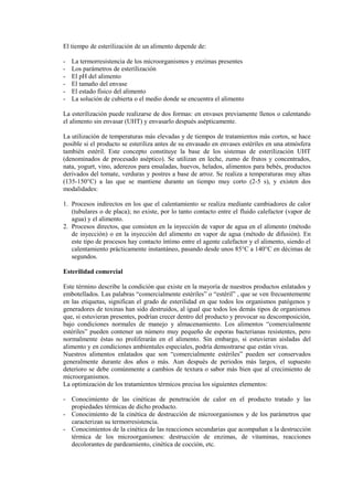 El tiempo de esterilización de un alimento depende de:
- La termorresistencia de los microorganismos y enzimas presentes
- Los parámetros de esterilización
- El pH del alimento
- El tamaño del envase
- El estado físico del alimento
- La solución de cubierta o el medio donde se encuentra el alimento
La esterilización puede realizarse de dos formas: en envases previamente llenos o calentando
el alimento sin envasar (UHT) y envasarlo después asépticamente.
La utilización de temperaturas más elevadas y de tiempos de tratamientos más cortos, se hace
posible si el producto se esteriliza antes de su envasado en envases estériles en una atmósfera
también estéril. Este concepto constituye la base de los sistemas de esterilización UHT
(denominados de procesado aséptico). Se utilizan en leche, zumo de frutos y concentrados,
nata, yogurt, vino, aderezos para ensaladas, huevos, helados, alimentos para bebés, productos
derivados del tomate, verduras y postres a base de arroz. Se realiza a temperaturas muy altas
(135-150°C) a las que se mantiene durante un tiempo muy corto (2-5 s), y existen dos
modalidades:
1. Procesos indirectos en los que el calentamiento se realiza mediante cambiadores de calor
(tubulares o de placa); no existe, por lo tanto contacto entre el fluido calefactor (vapor de
agua) y el alimento.
2. Procesos directos, que consisten en la inyección de vapor de agua en el alimento (método
de inyección) o en la inyección del alimento en vapor de agua (método de difusión). En
este tipo de procesos hay contacto íntimo entre el agente calefactor y el alimento, siendo el
calentamiento prácticamente instantáneo, pasando desde unos 85°C a 140°C en décimas de
segundos.
Esterilidad comercial
Este término describe la condición que existe en la mayoría de nuestros productos enlatados y
embotellados. Las palabras “comercialmente estériles” o “estéril” , que se ven frecuentemente
en las etiquetas, significan el grado de esterilidad en que todos los organismos patógenos y
generadores de toxinas han sido destruidos, al igual que todos los demás tipos de organismos
que, si estuvieran presentes, podrían crecer dentro del producto y provocar su descomposición,
bajo condiciones normales de manejo y almacenamiento. Los alimentos “comercialmente
estériles” pueden contener un número muy pequeño de esporas bacterianas resistentes, pero
normalmente éstas no proliferarán en el alimento. Sin embargo, si estuvieran aisladas del
alimento y en condiciones ambientales especiales, podría demostrarse que están vivas.
Nuestros alimentos enlatados que son “comercialmente estériles” pueden ser conservados
generalmente durante dos años o más. Aun después de periodos más largos, el supuesto
deterioro se debe comúnmente a cambios de textura o sabor más bien que al crecimiento de
microorganismos.
La optimización de los tratamientos térmicos precisa los siguientes elementos:
- Conocimiento de las cinéticas de penetración de calor en el producto tratado y las
propiedades térmicas de dicho producto.
- Conocimiento de la cinética de destrucción de microorganismos y de los parámetros que
caracterizan su termorresistencia.
- Conocimientos de la cinética de las reacciones secundarias que acompañan a la destrucción
térmica de los microorganismos: destrucción de enzimas, de vitaminas, reacciones
decolorantes de pardeamiento, cinética de cocción, etc.
 