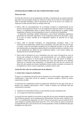GENERALIDAES SOBRE LOS TRATAMIENTOS POR CALOR
Efectos del calor
El efecto del calor por el uso de temperaturas elevadas, se manifiesta de una manera particular
para cada caso, por ejemplo cuando nos referimos al efecto de éste sobre los microorganismos,
sobre la actividad enzimática, sobre la formación de vacío en un envase a ser cerrado, etc.,
siendo por lo tanto necesario hacer un enfoque sobre ello.
1. Efecto sobre los microorganismos: Es ya bastante conocido el comportamiento de los
diversos microorganismos frente al uso de temperaturas diferentes durante un tratamiento
térmico, el comportamiento básico se puede observar cuando hacemos un gráfico, donde
comparamos el número de microorganismos versus la variación de la temperatura.
El desarrollo microbiano obedece básicamente a una relación matemática logarítmica,
terminando este desarrollo logarítmico en una temperatura máxima de desarrollo, a partir
de la cual un mayor aumento de la temperatura significa un descenso de la carga
microbiana.
2. Efecto sobre la actividad enzimática: El comportamiento enzimático frente a las
variaciones de la temperatura, cuando esta se incrementa, varía para cada caso; pero lo que
es común a todas las actividades enzimáticas de las diferentes enzimas, es de que dicha
actividad presenta una temperatura óptima donde la actividad enzimática es máxima, el uso
de una temperatura por debajo de ésta temperatura óptima, o por encima implica una
disminución de la actividad enzimática.
3. Efecto sobre la formación de vacío: Entendemos este caso como la formación de vacío en
envases que contienen un alimento y que posteriormente van a ser sellados, pasando a
constituir una conserva, el envase puede ser una lata u otro tipo, previo al sellado se
produce el efecto del calor sobre la formación del vacío. Esta operación en la industria
conservera es conocida como exhausting, y la formación del vacío de una conserva por
efecto del calor guarda una relación matemática directa cuando se produce un aumento de
la temperatura, es decir a mayor temperatura, se produce mayor vacío.
Acción del calor sobre los constituyentes de los alimentos
1. Acción sobre el agua de constitución:
El agua es el componente mayoritario de los alimentos en sus dos estados: agua ligada a otros
constituyentes y agua libre, móvil, de volumen y estructura variables y fáciles de extraer
cuanto menos en parte.
La elevación de la temperatura acelera la evaporación superficial de éste agua, hasta que se
produce una verdadera vaporización a 100°C. Cuando se produce este fenómeno tiene dos
consecuencias esenciales:
• Ralentiza los intercambios térmicos, ya que absorbe una gran cantidad de calor
• Es el origen de la desecación superficial.
La cocción favorece también la conversión en agua libre de una cierta cantidad de agua ligada.
Este fenómeno aumenta con la temperatura de calentamiento. Para las carnes comienza a los
45°C y es sensiblemente importante a los 60°C. Esta es la razón por la que la exudación de la
carne aumenta en grandes proporciones entre 60 y 75°C. Por lo tanto, la carne no conservará
su jugosidad más que si por una técnica de cocción apropiada se limita la pérdida del agua que
ha pasado a ser muy móvil.
 
