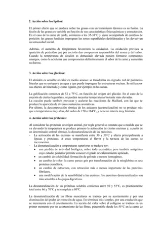 2. Acción sobre los lípidos:
El primer efecto que se produce sobre las grasas con un tratamiento térmico es su fusión. La
fusión de las grasas es variable en función de sus características fisicoquímicas y estructurales.
En el caso de la carne de cerdo, comienza a los 35-38°C y viene acompañada de cambios de
posición: las grasas fundidas impregnan las zonas superficiales deshidratadas y les devuelven
su untuosidad inicial.
Además, el aumento de temperatura favorecerá la oxidación. La oxidación provoca la
aparición de peróxidos que por escisión dan compuestos responsables del aroma y del sabor.
Cuando la temperatura de cocción es demasiado elevada pueden formarse compuestos
amargos, como la acrolema que comprometen definitivamente el sabor de la carne y aumentan
su dureza.
3. Acción sobre los glúcidos:
El almidón es sensible al calor en medio acuoso: se transforma en engrudo, red de polímeros
lineales que se enriquece en agua y que puede impregnar las estructuras vecinas. Se utiliza por
sus efectos de hinchado y como ligante, por ejemplo en las salsas.
La gelificación comienza de 52 a 75°C, en función del origen del glúcido. En el caso de la
cocción de ciertas legumbres, se pueden necesitar temperaturas bastante más elevadas.
La cocción puede también provocar y acelerar las reacciones de Maillard, con las que se
produce la aparición de diversas sustancias aromáticas.
Por último, la descomposición térmica de los azúcares (caramelización) no se produce más
que a temperaturas muy altas, del orden de 150 a 164°C, y tiene un interés muy limitado.
4. Acción sobre las proteínas:
Al considerar las proteínas de origen animal, por regla general se constata que a medida que se
va elevando la temperatura se produce primero la activación de ciertas enzimas y, a partir de
un determinado umbral térmico, la desnaturalización de las proteínas.
- La activación de las enzimas se manifiesta entre 30 y 50°C y afecta principalmente a
lipasas y proteasas. A estas temperaturas el flavor y la terneza de las carnes se
incrementan.
- La desnaturalización a temperaturas superiores se traduce por:
• una pérdida de actividad biológica, sobre todo enzimática pero también antigénica
cuyo estudio posterior permite conocer el grado de calentamiento aplicado,
• un cambio de solubilidad: formación de gel más o menos homogéneo,
• un cambio de color: la carne parece gris por transformación de la mioglobina en una
proteína cromófora,
• un cambio de estructura, con retracción más o menos importante de las proteínas
fibrilares,
• una modificación de la sensibilidad a las enzimas: las proteínas desnaturalizadas son
más sensibles a los jugos digestivos.
La desnaturalización de las proteínas solubles comienza entre 50 y 55°C, es prácticamente
total entre 66 y 70°C y se completa a 80°C.
La desnaturalización de las fibras musculares se traduce por su acortamiento y por una
disminución del poder de retención de agua. En términos más simples, por una exudación que
se incrementa con el calentamiento. La acción del calor sobre el colágeno se traduce en un
primer momento por un acortamiento de las fibras, perceptible desde los 55°C en la carne de
 
