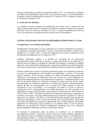 temerá y a temperaturas más altas en los animales adultos (77°C). A continuación, el colágeno
se solubiliza muy rápidamente, hasta el 40%, en los animales jóvenes, y con más dificultad en
los adultos, donde la solubilización solo llega al 5%. A partir de 70°C el colágeno se hincha y
se transforma en gelatina a 74°C.
5. Acción sobre las vitaminas:
Las vitaminas son poco sensibles a las temperaturas de cocción, salvo la vitamina B1. Por
contra el calor puede acelerar los fenómenos de oxidación cuando los alimentos se cuecen sin
protección. Este es el caso de las vitaminas A, E, B6 y C. Aunque las pérdidas que se derivan
no son tan importantes que puedan producir carencias entre los consumidores.
CINÉTICA DE DESTRUCCIÓN DE LOS MICROORGANISMOS POR EL CALOR
La temperatura y el crecimiento microbiano
Probablemente la temperatura es el más importante de los factores ambientales que afectan a
la viabilidad y el desarrollo microbianos. Aunque el crecimiento microbiano es posible entre
alrededor de -8 y hasta +90°C, el rango de temperatura que permite el desarrollo de un
determinado microorganismo rara vez supera los 35°C.
Cualquier temperatura superior a la máxima de crecimiento de un determinado
microorganismo resulta fatal para el mismo, y cuanto más elevada es la temperatura en
cuestión tanto más rápida es la pérdida de viabilidad. Sin embargo, la letalidad de cualquier
exposición a una determinada temperatura por encima de la máxima de crecimiento depende
de la termo resistencia que es una característica fundamental del microorganismo considerado.
Siempre se debe tener en cuenta a la relación temperatura-tiempo. Las temperaturas superiores
a las que los microorganismos crecen producen inevitablemente su muerte o les provocan
lesiones subletales. Si hay lesiones subletales, las células lesionadas pueden permanecer
viables pero son incapaces de multiplicarse hasta que la lesión no se haya subsanado. Las
exposiciones drásticas provocan en las poblaciones un progresivo y ordenado descenso de sus
tasas de crecimiento debido a la muerte de un número de células tanto más elevado cuanto
más prolongado sea el tiempo de exposición. Los factores que afectan a la termorresistencia,
además del tipo de microorganismo, son el número de células existente, la fase del
crecimiento en que se encuentran, y las condiciones del medio en el que se efectúa el
calentamiento de los microorganismos. Las esporas bacterianas son muy resistentes a las
temperaturas extremas; algunas pueden incluso sobrevivir tratamientos de varios minutos a
120°C y horas a 100°C. Las células vegetativas de los gérmenes esporulados, al igual que las
levaduras y los hongos, no son más termorresistentes que las bacterias vegetativas. La mayoría
mueren tras unos minutos a 70°-80ºC y en los alimentos húmedos ninguno resiste más que una
exposición momentánea a 100°C. Cuanto más elevada sea la carga microbiana inicial, tanto
más tardará una población en alcanzar un determinado valor. Un buen proceso está diseñado
suponiendo una determinada carga microbiana en el producto fresco. El uso de prácticas
defectuosas que permitan una excesiva multiplicación microbiana antes de su aplicación
puede comprometer seriamente el éxito de un tratamiento térmico.
Al aumentar la temperatura desde la óptima de crecimiento de un determinado
microorganismo, primero se inhibe éste, luego se provocan lesiones subletales, pudiendo ser
aún viable pero incapaz de multiplicarse hasta que no se repara la lesión y, si la temperatura es
suficientemente elevada, se produce inevitablemente la muerte. Por lo tanto, puede decirse,
de forma general, que cualquier temperatura por encima de la máxima de crecimiento de un
 