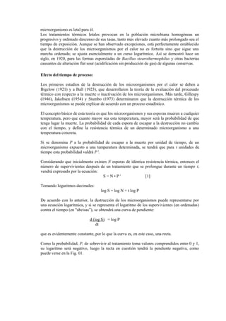 microorganismo es letal para él.
Los tratamientos térmicos letales provocan en la población microbiana homogéneas un
progresivo y ordenado descenso de sus tasas, tanto más elevado cuanto más prolongado sea el
tiempo de exposición. Aunque se han observado excepciones, está perfectamente establecido
que la destrucción de los microorganismos por el calor no es fortuita sino que sigue una
marcha ordenada; se ajusta esencialmente a un curso logarítmico. Así se demostró hace un
siglo, en 1920, para las formas esporuladas de Bacillus stearothermophilus y otras bacterias
causantes de alteración flat sour (acidificación sin producción de gas) de algunas conservas.
Efecto del tiempo de proceso:
Los primeros estudios de la destrucción de los microorganismos por el calor se deben a
Bigelow (1921) y a Ball (1923), que desarrollaron la teoría de la evaluación del procesado
térmico con respecto a la muerte o inactivación de los microorganismos. Más tarde, Gillespy
(1946), Jakobsen (1954) y Stumbo (1973) determinaron que la destrucción térmica de los
microorganismos se puede explicar de acuerdo con un proceso estadístico.
El concepto básico de esta teoría es que los microorganismos y sus esporas mueren a cualquier
temperatura, pero que cuanto mayor sea esta temperatura, mayor será la probabilidad de que
tenga lugar la muerte. La probabilidad de cada espora de escapar a la destrucción no cambia
con el tiempo, y define la resistencia térmica de un determinado microorganismo a una
temperatura concreta.
Si se denomina P a la probabilidad de escapar a la muerte por unidad de tiempo, de un
microorganismo expuesto a una temperatura determinada, se tendrá que para t unidades de
tiempo esta probabilidad valdrá P t
.
Considerando que inicialmente existen N esporas de idéntica resistencia térmica, entonces el
número de supervivientes después de un tratamiento que se prolongue durante un tiempo t,
vendrá expresado por la ecuación:
S = N • P t
[1]
Tomando logaritmos decimales:
log S = log N + t log P
De acuerdo con lo anterior, la destrucción de los microorganismos puede representarse por
una ecuación logarítmica, y si se representa el logaritmo de los supervivientes (en ordenadas)
contra el tiempo (en "abcisas”), se obtendrá una curva de pendiente:
d (log S) = log P
dt
que es evidentemente constante, por lo que la curva es, en este caso, una recta.
Como la probabilidad, P, de sobrevivir al tratamiento toma valores comprendidos entre 0 y 1,
su logaritmo será negativo, luego la recta en cuestión tendrá la pendiente negativa, como
puede verse en la Fig. 01.
 