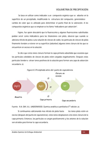 VOLUMETRIA DE PRECIPITACIÓN
Figura 8.3 recipitado antes del punto de equivalencia
Fuente:
Análisis Químico Un Enfoque Ambiental 144
Se basa en utilizar como indicador a un compuesto orgánico que se adsorbe en la
superficie de un precipitado, modificando la estructura del compuesto, generándose
cambio de color que es utilizado para determinar el punto final de la valoración. A los
compuestos orgánicos que se emplean se les llama “indicadores por adsorción”.
Fajans, fue quien descubrió que la fluoresceína y algunas fluoresceínas substituidas
podían servir como indicadores para las titulaciones con plata, observó que cuando se
adiciona nitrato de plata a una solución de cloruro de sodio, las partículas de cloruro de plata
finamente tienden a retener en su superficie (adsorber) algunos iones cloruro de los que se
encuentran en exceso en la solución.
Se dice que estos iones cloruro forman la capa primaria adsorbida que ocasiona que
las partículas coloidales de cloruro de plata estén cargadas negativamente. Después estas
partículas tienden a atraer iones positivos de la solución para formar una capa de adsorción
secundaria.(4)
P
R.A. DAY, A.L. UNDERWOOD. Química analítica cuantitativa 5ta
edición.(4)
Si continuamos adicionando mas nitrato de plata hasta los iones plata estén en
exceso (después del punto de equivalencia), estos iones desplazaran a los iones cloruro de la
capa primaria. Entonces, las partículas se cargan positivamente y los aniones de la solución
son atraídos para formar la capa secundaria.
(AgCl) AgCl M+
Cl-
Cl-
Cl-
Capa secundaria
Muestra
Capa primaria
Cloruro en
exceso
 