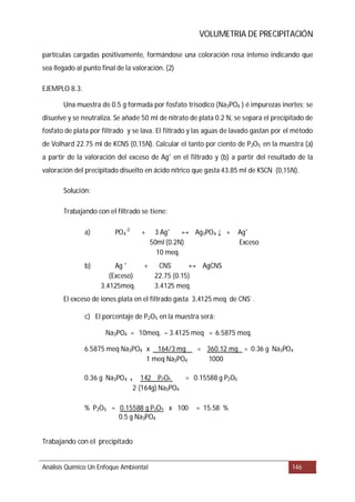 VOLUMETRIA DE PRECIPITACIÓN
EJEMPLO 8.3.
Solución:
Trabajando con el filtrado se tiene
%
Trabajando con el precipitado
Análisis Químico Un Enfoque Ambiental 146
partículas cargadas positivamente, formándose una coloración rosa intenso indicando que
sea llegado al punto final de la valoración. (2)
Una muestra de 0.5 g formada por fosfato trisodico (Na3PO4 ) é impurezas inertes; se
disuelve y se neutraliza. Se añade 50 ml de nitrato de plata 0.2 N, se separa el precipitado de
fosfato de plata por filtrado y se lava. El filtrado y las aguas de lavado gastan por el método
de Volhard 22.75 ml de KCNS (0,15N). Calcular el tanto por ciento de P2O5 en la muestra (a)
a partir de la valoración del exceso de Ag+
en el filtrado y (b) a partir del resultado de la
valoración del precipitado disuelto en ácido nítrico que gasta 43.85 ml de KSCN (0,15N).
:
a) PO4
-3
+ 3 Ag+
Ag3PO4 + Ag+
50ml (0.2N) Exceso
10 meq.
b) Ag +
+ CNS-
AgCNS
(Exceso) 22.75 (0.15)
3.4125meq. 3.4125 meq.
El exceso de iones plata en el filtrado gasta 3,4125 meq de CNS-
.
c) El porcentaje de P2O5 en la muestra será:
Na3PO4 = 10meq. – 3.4125 meq = 6.5875 meq.
6.5875 meq Na3PO4 x 164/3 mg = 360.12 mg = 0.36 g Na3PO4
1 meq Na3PO4 1000
0.36 g Na3PO4 x 142 P2O5 = 0.15588 g P2O5
2 (164g) Na3PO4
% P2O5 = 0.15588 g P2O5 x 100 = 15.58
0.5 g Na3PO4
↔ ↓
↔
 