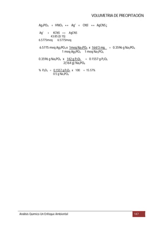 VOLUMETRIA DE PRECIPITACIÓN
Análisis Químico Un Enfoque Ambiental 147
Ag3PO4 + HNO3 Ag+
+ CNS-
AgCNS
Ag+
+ KCNS AgCNS
43.85 (0.15)
6.5775meq 6.5775meq
6.5775 meq Ag3PO4 x 1meq Na3PO4 x 164/3 mg = 0.3596 g Na3PO4
1 meq Ag3PO4 1 meq Na3PO4
0.3596 g Na3PO4 x 142 g P2O5 = 0.1557 g P2O5
2(164 g) Na3PO4
% P2O5 = 0.1557 g P2O5 x 100 = 15.57%
0.5 g Na3PO4
↔ ↔ ↓
↔
 