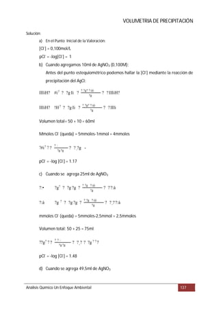 VOLUMETRIA DE PRECIPITACIÓN
a) En el Punto Inicial de la Valoración
b) Cuando agregamos 10ml de AgNO3 (0,100M):
c) Cuando se agrega 25ml de AgNO3
d) Cuando se agrega 49,5ml de AgNO3
Análisis Químico Un Enfoque Ambiental 137
Solución:
:
[Cl-
] = 0,100mol/L
pCl-
= -log[Cl-
] = 1
Antes del punto estequiométrico podemos hallar la [Cl-
] mediante la reacción de
precipitación del AgCl:
Volumen total= 50 + 10 = 60ml
Mmoles Cl-
(queda) = 5mmoles-1mmol = 4mmoles
pCl-
= -log [Cl-
] = 1.17
mmoles Cl-
(queda) = 5mmoles-2,5mmol = 2,5mmoles
Volumen total: 50 + 25 = 75ml
pCl-
= -log [Cl-
] = 1.48
IIIiH? #i? ? ?g Ii ?
?_?g? ?:@
?g
? ?IIIiH?
IIIiH? !H?
? ?g Ii ?
?_?g? ?:@
?g
? ?IIIi
?#i? ? ?
? :
?g ?g
? ?_?g -
?:• ?g? ? ?g ?g ?
?_?g ?:@
?g
? ??:à
?:à ?g ? ? ?g ?g ?
?_?g ?:@
?g
? ?_??:à
??g? ? ?
? _? :
?g ?g
? ?_? ? ?g ? ? ?
 