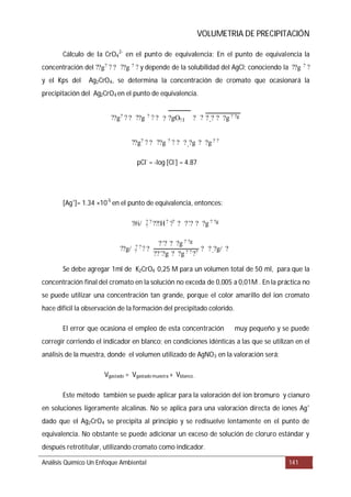 VOLUMETRIA DE PRECIPITACIÓN
Cálculo de la CrO4
2-
en el punto de equivalencia:
Análisis Químico Un Enfoque Ambiental 141
En el punto de equivalencia la
concentración del y depende de la solubilidad del AgCl; conociendo la
y el Kps del Ag2CrO4, se determina la concentración de cromato que ocasionará la
precipitación del Ag2CrO4 en el punto de equivalencia.
pCl-
= -log [Cl-
] = 4.87
[Ag+
]= 1.34 ×10-5
en el punto de equivalencia, entonces:
Se debe agregar 1ml de K2CrO4 0,25 M para un volumen total de 50 ml, para que la
concentración final del cromato en la solución no exceda de 0,005 a 0,01M . En la práctica no
se puede utilizar una concentración tan grande, porque el color amarillo del ion cromato
hace difícil la observación de la formación del precipitado colorido.
El error que ocasiona el empleo de esta concentración muy pequeño y se puede
corregir corriendo el indicador en blanco; en condiciones idénticas a las que se utilizan en el
análisis de la muestra, donde el volumen utilizado de AgNO3 en la valoración será:
Vgastado = Vgastado muestra + Vblanco .
Este método también se puede aplicar para la valoración del ion bromuro y cianuro
en soluciones ligeramente alcalinas. No se aplica para una valoración directa de iones Ag+
dado que el Ag2CrO4 se precipita al principio y se redisuelve lentamente en el punto de
equivalencia. No obstante se puede adicionar un exceso de solución de cloruro estándar y
después retrotitular, utilizando cromato como indicador.
??g? ? ? ??g ? ? ??g ? ?
??g? ? ? ??g ? ? ? ? ?gO?:I ? ? ?_? ? ?g ? ?g
??g? ? ? ??g ? ? ? ?_?g ? ?g ? ?
?#i/ ?
? ? ??!H? ?? ? ??? ? ?g ? ?g
??g/ ?
? ? ? ?
??? ? ?g ? ?g
????g ? ?g ? ? ??
? ?_?g/ ?
 