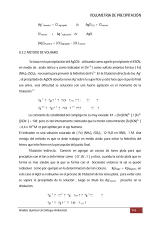 VOLUMETRIA DE PRECIPITACIÓN
8.3.2 METODO DE VOLHARD.
Se basa en la precipitación del AgSCN
El indicador es una solución saturada de ( Fe) (NH4)2 (SO4)2 .12 H2O en HNO3 1 M
Titulación indirecta:
Análisis Químico Un Enfoque Ambiental 142
Ag+
muestra + Cl-
agregado AgCl (s) + Cl-
exceso
Cl-
exceso + Ag +
valoración AgCl
[Ag+
]muestra = [Cl-
]agregado - [Cl-
] exceso
, utilizando como agente precipitante el KSCN,
en medio de acido nítrico y como indicador el (Fe+3
) como sulfato amónico férrico ( Fe)
(NH4)2 (SO4)2 ; necesario para prevenir la hidrólisis del Fe3+
. En la titulación directa de los Ag+
, el precipitado de AgSCN absorbe iones Ag+
sobre la superficie y esto hace que el punto final
sea antes, esta dificultad se soluciona con una fuerte agitación en el momento de la
titulación.11
La constante de estabilidad del complejo no es muy elevada: K1 = [Fe(SCN)2+
] / [Fe3+
][SCN-
] = 138; pero es tan intensamente coloreado que la menor concentración [Fe(SCN)2+
]
= 6,4 x 10-6
M es perceptible por el ojo humano.
. Una
ventaja del método es que se debe trabajar en medio ácido, para evitar la hidrólisis del
hierro que interfieren en la percepción del punto final.
Consiste en agregar un exceso de iones plata para que
precipitan con el ión a determinar cómo ( Cl-
, Br-
, I-
) y otros, cuando la sal de plata que se
forma es mas soluble que la que se forma con el tiocianato entonces la sal se puede
redisolver como por ejemplo en la determinación del ión cloruro, KpsAgCl > KpsAgSCN , en
este caso el AgCl se redisuelve en el proceso de titulación de los iones plata, para evitar esto
se separa el precipitado de la solución , luego se titula los Ag+
exceso presente en la
disolución.
à
à
?g ? ? ?g ? ? ? ?:O ? ??? ? ? : ?:` ?
?g ? ? ? ?g ? ? ? ?:O ? ?? ??:? ?:` ?
?g ? ? ? ?? ? ?g ???? ? ? ?g ? ? : ?
?g ?
? ?g ? ?
? ?:O ? ??? ?
 