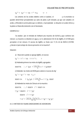 VOLUMETRIA DE PRECIPITACIÓN
EJEMPLO 8.2
Solución:
8.3.3 METODO DE FAJANS (INDICADORES DE ADSORCION.
Análisis Químico Un Enfoque Ambiental 143
Los aniones de los ácidos débiles como el oxalato, el y el arseniato se
pueden determinar precipitando sus sales de plata a pH elevado, ya que son solubles en
acido, y filtrando la sal de plata que se obtiene, el precipitado se disuelve en acido nítrico y
la plata se titula directamente con el tiocianato.
Se analizó por el método de Volhard una muestra de 0,8165 g que contiene ion
cloruro. La muestra se disolvió en agua y se le adicionaron 50 ml de AgNO3 0,1214M para
precipitar el ion cloruro. El exceso de AgNO3 se titulo con 11,76 ml de KSCN 0,1019M.
¿Calcule el porcentaje de cloruro presente en la muestra?.
a) Reacción cuando se agrega AgNO3 en exceso
b) Hallando primero las moles de AgNO3 agregados:
c) Hallando las moles de KSCN para valorar el exceso de Ag+
d) Hallando las moles de Cloruro en la muestra:
?g ??
? ?g ? ?
? ?:O ? ??
??:¢ ?:` ?
?g ? ? ? ?? ? ?:O ? ? ? ? ? ? : ?
IIIiH?!H. / ? ? ?g Ii ?
?_?:@ ?:@
?g
? ?_?g IIIiH?
?g ? ? ?g ? ? ? ?:O ? ??? ?
IIIiH?+3#. ? ?g _?g Ii ?
?_?:@ ?:@
?g
? ?_?g IIIiH?
IIIiH?!H. / ? ? IIIiH?# i? ? IIIiH?+3#.
?_?g ? IIIiH?# i?
? ?_?g?
IIIiH?# i?
? ?_?g?
? #i?
?
?_?g? ?:@ ? ?g _??g ??:•
?g? _??g
? ?g? ? ?g _?g ?
 