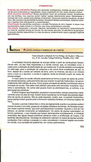 PTERIDOFITAS
Diagnosedas ptêridóÍilas Plantassemsementes(cipìógamas),dotadâsdê vasosconduto-
resdesêiva(vascularesoutraqueóÍitas).Corpoorganizadoemraiz,caule(rizoma)e fothas.
Ondeencontrarpteridófitas?ÀIuitaspteíidóíilasvivêmem ambientesúmidos,semethanl€s
aos das brióÍitas,mas aigurnaspodemhabitarrcgiõêsrêlativamentesêcas.Samambaiâsê
avencassãomuilousadascomoplantasornamentais.Hápoucasêspéciêsaquáticas,deágua
doce.Sãoexêmpfosdepìeridóíilasterreslres:D/yoplêltsdênlaia(samambaia),Acliantum(aven-
cate Cyalhea(leloattorescenteou samamba'açu).
ClassificaçãoAs pleridófilasconstiluema divisãoP1êrophytado reinoVêgetat.A ctassemais
representalivad€ssadivisãoé a Filicinae,quereúnesâmambâiase avencas.
BeproduçãoAssexuadae s€xuada.Algumassamambaiasse repÍoduzemâssexuadamente
poÍmeiode eslolões{brotosdo Íizoma).Narepfoduçãosexuada,háalternânciadege|ações.
A geraçãodiplóide(esporoÍÍtica)é a lasêduradoura,predominandosobrea geraçãohaptóide
(gametoÍítica).
Textotroduzidoeodoptododolivro8io/og1deCloudeA.Vìlleeeou-
rros,2"ed.,SoundersCollesepublishins,FilodêlÍio,EUA,1999.
A sociedadeindustrialdêpêndede energiaobtidaa parlirdê combusÌÍvêisíósseis.
Dêntreeles,um dos maisimportantêsé o cârvãomineral,que,no hemisféo noÍte,e
usadopâraaoblençãodeeletricidâdêdeusoresidencial.Ocarvãotambémé emprêgâdo
na siderurgia,paraa conÍecçãodê máquinase de outrositensconstituídosdê âçoou
terÍo.Apesarde o carvâosêrextraídoda terra,comoos mineÍais,elenãoé ummineral
comoo ouroou o alumínio:o carvãoé orgânico,tendo-seformâdoa pârtirde restosde
plantasantigas.
A maiorpartêdocârvãoutilizadoatualmenteseformoua partirde restosde primiti-
vasplantasleÍêsÌres,pârticularmentedasqueviveramnopêíodoCarboníÍero,háaproxj-
madamente300milhõêsdeanos.Cincogruposprincipaisdê plantascont buíramparaa
formaçãodocatuão.Trêsdeleseramplantasvascularessemsêmenies:licopódios,equF
setose samâmbâias.Os ouÍos doisgruposforamas ple dospermas,iá extintas,e as
gimnospêÍmasprimitivas.
Edifícilimaginarquelicopódios,equisêtose samambaias,plantâspequenasê relati
vamenlerarasnosdiasdehoje,liveramtantaimportâncianâfoÍmaçãodosgrandesdepó-
sitosde carvãodo planeta.Nãose podeesquecer,porém,quê,noperíodoCarbonílero,
essasplantastinhâmgrandeporteeÍormavamerlênsastlorestas,emdivêrsasregiõesda
TeÍa.
Durantêo períodoCarboníferoo cljmaêraligêiramêntêquentêe âs plantaspodiam
crescêrduranteo anolodo,graçasàscondiçõêsclimáticasÍâvoráveís.Asfloreslasoòupa-
vamárêascosleirasbaixas,queeramperiodicamenteinundadas.Quândoo níveldomaÍ
baixava,as plantasnovamentesê estabêleciam.Os restosde plantâssubmergiamno
lerrenopantanoso,o queimpediaquefossemdêcompostoscompletamênte.A condiçào
anaoróbicadaságuâsdessesprimitivospânlanosêvitoua prolileraçãodê fungose de
bâctériasdecomposiÌorês.Camadasdesedimentocobriramosrestosdeplantassemide-
composlos.Como tempo,a prossâoe o calorconverteramo materialvegetâlacumulado
emcarvão,e ascamadasdesedimentos,emrochassêdimêntares.
123
 
