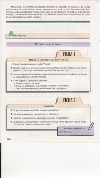 À,4aistarde,movimentosgeológicoselevaramas camadasde carvãoe de rochas
sedimentares.A provadissoé quesepodeencontÍarcarvãonoaltodasmontanhasApa-
laches,nosEstadosUnidos.Osdiferenlestiposdecarvão,comoo linhitoe oantraclto,por
exempo, foTmaram-secomoresultadodê difêrentesìemperaturasê pressõesàs quais
'oÍdrì sübmetidosos Íeslosveqelais.
oAu.",d"d*u
FICHAì
ORrcENrE cl,ÀssrFrcÁçÁo Dos YEGETATS
1. CarâcÌerizeresumidanìenteo Ìeino VegelÍl.
2. Quardo surgiÌanìasprimeirasplantâsleÍeíres? Que supostasvantâgensa tenâ fiÌmc
âpresentâvaem relaçãoro âmbicnteâquáticohabitadopelasrlgâsÌ
3, ApoDteecomentebrcvcrÌc'tc âscâracteísticâsdesenvolvidaspclasplantâsem 1ìnção
de suaadaptaçãoêo ambienteteÍcstre.
4. SobreaspÌantascriptógâmas.rcspondâ:
r) Porquc íecebemessenone?
b) O quesaocripÌógânl:ÌsâvâscuÌarese vascularcs?Dê excmpÌos.
c) Quediv;sõesconìpõeÌno sÌupo (nrtuÌmal)dascriptósrmâs?
Ì.
2.
.t.
4.
O querepresentaÌnosÌizóidesprescntcsnâsbrióÍitâs?
CarâcÌerize.empoucaspÂlavms,müsgose hepáhcas.
ExpÌiqueresumidamentearepÌoduçãoâsscxuâdâporpropágulos.
Esquerìatize,daÌnaneimnÌaissimplificâdâpossíveÌ.ocicloreprodutilodeun1n1usgo.
PorqueessecicloédenoììinadoâllemânÌe?
ii -r,i
124
 