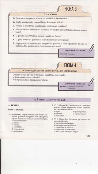 A. TESTES
Bloco 1. Briófftâs
r. (CesespPE) Vegetalterestre, semtecidosvas-
culdes, queexibemet.gênesècomlbrmaçãodè
esporcsnatiìle ãssexuadadeseücicÌobioÌógico,
éclassificadocomo:
e) aúgiosperma.
2. (F. C. Chagâs-SP)ConsideÍúdo-sea sériefilo-
genéticavegelâÌjasprìmeirasplantâsâ apEse.,
td vasoslenhosossãoasi
b) briófitas.
3. (F. C. Chagas-BA)Osnusgos quec.escemrcs
a)g'ìnetófitos debriólÍas.
b) gãmetófitosdepleridófiras.
c) esporófitosdebriólìras.
d) espoúlirosdepteridófirâs.
el âssociaçõesdeâlgasefungos.
'125
 