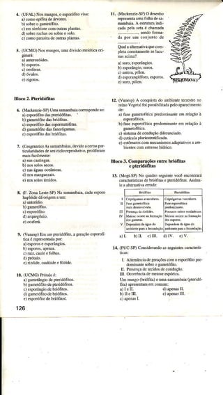 4, (UFAL) Nosnussos.o qporófito vive:
a)cono epífitadeárc.
b) sobreo gmetófito-
c) emsimbiosecomoulrasllnìtâs.
d) sobreroctìásou sobreo solo.
e)colnopârâlitâdeouÌras!Ìantâs.
5. (UCMG) Nosnussos.umadivisãomeióticad-
d) óvulos.
Bloco 2. PÍeridóÊtâs
6. (Mdk€trziÈSP)UmasanaÌbaia correspondee:
a)sporóÍito dât pteridófiÌas. '
b) gameltfito dâsbriófitas.
c) esldífito dâsespermatófitas.
d) SmetóÍito dd fimerógamas.
e)esporófitodd briófitâs.
7. (Cesgratrio)AssâÍnâmbaid..levidoac€Ìtâspú
liculdidadesdeeu ciclor€produtivo,proliferm
b)!o3 solosse.os.
c) naságuâsoceânicas.
d) noslruSuezârs.
e)nossoÌosúnidos.
E. (f. ZoocLesre-sP)r' 'Mmbéia. câdae'poro
hapÌóidedáotigemam:
b) gme!ófito.
9. (Vunesp)Em umpteridófiÌo.ageraçãoesporofi
Ìica ércpresentndapor:
a)6poros eespoaügios.
D)€sPorosiâpeúas.
c) 6iz. cauleefolhas.
e)rizóide,cauÌóideefilóide.
r0, @CMG)[Ìót io é:
â)gâmetângiodepteridóftos.
b) gametófitodepteridófitos.
c) sporânsio d€bdófilos.
d) gameófilo debíófitos.
e)espoófito debÌióntos.
126
11. (Mackeui€-SP)Odeseúo
Ép@sentÂúmÀfolhadesa-
manbárì. A estruturaindi-
cadâlela setaé chmda
QualaaltÊmâtivâquecom-
lletã coretameíte âslâcu-
d) esporangióforo.esporc*
12. (Vunesp)A conquistado mbiente Ìerrestreno
eino Vegetaifoi possibiìiradàpeloapeecìmenlo
â) fasegmelofíúcâ predominanteemÉlação à
esporofíticâ.
b) fase€sporofiticapredominanteem relaçãoà
c) sist€mâdeconduçãodiferenciado.
d) cutículaplüiestratificada.
e) estômaroscommecúismosadaptaüvosaam-
bientescomestresehídrico.
Bloco 3. Compsrações entre bÌiófitas
e pt€ridófitas
13. (Mogi SP)No quadÍoseguintevocêencontreá
cúaclerísticasdebriófitâseptendófitd. Asina-
le aaltemativaemdz:
m
â)L b)IL c)IÌÌ. d)Iv. e)V.
14. (PUC-SP)coNideÌândo assegúntescúacleds
I. AÌtemârciadegerâçõescomoesFüófiÌoprc-
domiíanlesobreo gmetófito.
tr- Prcsençadelecidosde@ndução.
III. Ocorênciademeiose€spórica.
Um musgo(briófita) eumasMbaia (ptendó'
fita) apresetrtamemcomm:
a)Ietr-
b)II eIII. e)apenaslll.
 