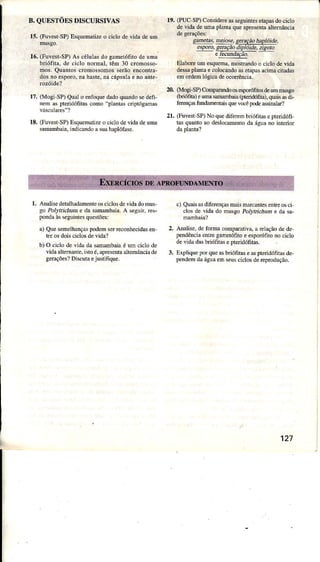 B. QUESTÕES DISCURSIVÀS
15. (Fuvest-SP)Esquematizeo ciclo de viila deum
16.(FuvesrsD As céluÌasdo gametófitode umÀ
briófita, dê ciclo nomaÌ. têm 30 cromosso-
nos. Quantos serãoencontra-
dosno esporo,na haste,!a cápsulae no ante-
r7. (Mogi SP)Qualo enfÕqúedadoquúdo sedefi
neìn as pteridófitascomo "planLa!crillóEamas
lE. (FüvestSP)Esquehalizeo ciclodevidadeuma
samambala,indicÀndoâsuâhaplólase.
r9. (PUCSP)Considêreasseguintesetâlasdocicio
d€vidade
'lm
plantaqueapresentaaltemâncÌa
c.!44!!' !g!9!9, seÌaçãohaplóí,te,
esPoto,sencio diDloìde-zipoto
e recündrçdo
EÌab@ um esqueÍna,mostÌândoo ciclo devida
desa pleta e colocddo ãsetâpâ!âciÍÌâ ciradd
emord€mÌógicadeoconência.
2.0.(Mogi-SP)Compamú osesporófitosdeummusgo
(bnóìta)eumasmbâia (pteddófita),qüâisasdi-
ferençdnn hftntais quevocêpode6sinaÌar?
21. (FurestSP)No quedifeen bíóiì1asepterìdófì
tas quantoao deslocmento dr águâno interiof
l. Analisedetalhadmenteôsciclosdovidadomus
go Poryr,t Ììum e da sâmmbâia. A seguiÍ,reÈ
pondâàsseguintesquestões:
a) Quesemelhdçaspôden serreconhecidden
tre osdoisciclosdevi.la?
b) O cjclodevidadâsmmbaiâ é um ciclode
vidaallemânre.ilto é,aprcsentaaiternânciade
SeraçõesÌDscurãejustifique.
c) Quais d dìferençasmais mdcarles enh6 osci
clos de vida do ftusgo Pot'lrcáüD è dâ sa-
Aìalise, de forma comlmtivâ, â É]dção de de
pendência entre gametófito e esporófiro no cicÌo
de vìda dasbriófitãs e pteridófitas.
Expìique lof que asbíótìtas e aspteridófnâi de-
pendem dâ água en seuscÌclos de reprodução.
2.
3.
127
 