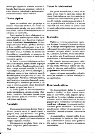 aliviaila p€lairyestãode alimentosricos emfi-
bÍasnão-digeríveis,queaumentamo volwrc dâ
Ínassaalimentar,estimulandoo peristaltrsmoe a
maiorvelocidadedotÍânsitoiÍtestinal.
Úlceraspépticas
ApesaÌda camadade mucoqueproiegeâs
mucosasestomacale intestinal,suâscélulâssão
constantementeatacadasp€lo sucogástrico.A
cadaminuto,cercade500mit céluìasdâmucosa
estomacalsãosubstituídas.
Emcertâssituações.áreasrelativamenteex-
tensasdaparededotubodigestivopodemserle-
sadâspeÌâaçãodesucosdigestivos,originando
feri&s, denominâdâsrúlc4rasÉpticâs. As úlce-
Ías podemocorrerdevidoà produçãoexcessiva
deácidocloídrico peÌo estômago,o queé fte-
qüenteempessmsemocìonâlmenteestÍessadas.
Em ouhos câsos,a rcsistênciada mucosaesú
diminuída em conseqüênciâ,por exeÍnplo,do
excessodebebidasalcúlicas oudemedìcamen-
As úlcemsocorrernprincipalmenteno duo
deno,no estômâgoe, eventualmente,naporção
inferior doesôfâgo.QuandourÌlaúc€ra seâpro-
fundâe atingea canadamuscular,há lesãode
vâsossangúíneos,oquepÍovocahemorragias.A
ÌesãopodemesmopeÍfuÍâÍ totâlmentea pâÍede
dotubodigestivo,sinraçãoconhecidâcolno"úl-
ceraperfuÍadâ".AlrâvésdâpeÍfrraçãoulceÍada.
bactériasaiingemacâvidâdêabdomìnal,causan-
doinflamaçãodamembmnâqueenvolveasvís
ceras,o peritônio, quadÍo clínico denominado
peÌitonrte, quepodel€vmàmorte.
As úc€raspodemsertÍatadâscommedicâ-
m€ntosquediminuemaacidezestomacâÌefaci-
litâm â cicatrização.No casodeáÍeasulcêÍâdâs
múto extensas,podesernecessáÌiaa Íemoçao
cirÌíÍgicadapartelesadâ.
Apendicit€
Ocasionâlmenterestosdealimentoficamre-
tidos na cavidâdeintemâ do âpêndìcececaÌ,o
qu€ podelevâr à suainflârìâção.EssequadÍo.
conhecidopoÍ âpendicit€,causâdoÍesaMolni'
nâi.inlFnsâs.O âpedicepodeevenrualrnenl€se
ronper, origimndo peritonite.
O tratâmentoda ap€ndiciteé feib pelaÍe-
moçãocirÌíÍgicado apêndiceiÌúlamâdo.
350
Câncerdecolo int€stinal
Nos países desenvoÌvidos, o cânceÍ de in-
tesiino grosso é um dos Ípos mâis comuns de
câncer. Tudo indica que essadoençâ estejâ re-
lacionada com dietas alimentâÌes pobres em Íi-
bíâs. Os cientistas acredìtâm que, nâ fâÌta de fi-
bÍas, o peÍistâÌtismoé mâis lento, e â mucosa
intestinâl ficâ mâis tempo em coDtato com
eventuaissubstânciâscanceúenas, presentes
Pancreatite
O pâncreâspossuimecanismosqueo prote-
gemdo atâquedesuaspÌ6priasenziÍìasdigesti-
!a5.A prbcipalenrimapancreatrcae pÍodu7iú
nafomradetripsiíogêúioinarivo,quesomentese
transformana tripsinâativana caúdadeintesti'
nal.Além disso,o pâncreâspÍoduzumasubstân-
ciaqueinibea açãodeÌnolúulâs detripsinâqu€
eventuâÌmenteseformememseuineíor.
Em situâçõesarormâis, entretânto,o pân-
cÍeâspodereleÍsucopancíeárico.queâtâcasuâ:
pÍóprìascelulaò.O reòultadopodeserumainna-
maçàodo pàrìcrea.quaúo cliÍrìcoconbecido
porpàncÌ€âtite. multasvezesfâtâl.
A pâncreatj!epodeseÍcâusadaporâlcooL-
moouporbloqueiosdocânâldeeìimiÍâçáodo
Dishírbios hepáticos
Um dosconstìtuintesdabile é o colesterol,
substánciainsoìúveìemâgua.ma"que.combi
nadâaossaisbiliâíes.forúÌapequenosagrega
dossolú!eis.EmceÍ rcondrçoes.ooentanro.o
colesleroìpodeseIoÍnarin.olúrel. lormando
p€queno'grãosooinleÍiordaresrculabiliar:sãru
osúlculos vesiculâÌes,popularmenteconheci
doscomo"pedrâsnavesícula'.Oscálcúospo
dembloqu€arasâídadabile oupercorrero con
dutobiLjaÍ.ca'iândo'ensaçòesextÍemamenr
A concenlraçãodecolesteÍolnabìÌedepen
de dâ quantidâdede lipídios na dieta.Pessoas
que sealimentâmde comidamuito gordwosa
têm maioreschâncesdedesenvolverpedÍasna
vesículabiliar.
 