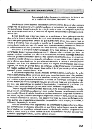 TexroodoprododolivroSementesporoacìvìtizaçõo,deChorlesB.Hei_
s€rJr.,lmduçõodeSylvioUliono,Nocionõl/EDUSp.l92.
NosEstâdosUnidosalgumaspessoastomaramconsciênciadequeofuturoestáem
peÍgo:nãoháqualquerlêiuniversalaÍirmandoquea humanidadevaivivêroarasemDre.
A principalcausadessainquietaç€oé a poluiçàoe nãoa Íome.pois.enquantoa poluiçáo
estáao redordosamericanos,a fomeestáemalgumaterradistanteouemregiõesisola_
dasdopaís.
E inúlildiscutirqualproblemaé maior,se a poluiçãoou a Íome,poisqualquerdos
doispodêíiâdestruira humanidade.Píoduzirmaisalimenlose levá-losatéos Dovosne-
cessiladospodeparecermaissimplesdo quelevarhomênsà Lua,mas,quantomaisse
estudao problema,maisse percebeo quantoeteé complicado.Em qualquerpartêdo
mundo,bastaterdjnheiroparanãopassarfome;issomostraqueo problemadafomenào
é,fundamenlalmente,umaquestãodenãohaveralimêntosuficientenoplaneta.
Solucionaro problêmada fomepressupõelevaímaiscaloriase maisproteínasà
alimentaçãodospovosnecessitadosdo mundo.Calodasnãoconstituemproblematão
grandequantoasproteínas,poishámuitosalimentosqueenchemo estômagodohomem
e lhedãograndequântidadedecâlorias,massãolâmentavelmentepobresemorotêínas.
A revoluçâovêrdêÍalhounessêâspecto,poisplantascomoo trigoe o arroznáopÍopor-
cionamlodosos aminoácidosde queo homemnêcessjta.A carneé a melhorÍontede
proteínas,masé umdosalimentosmaiscaros.Nasnaçõesindustrializâdasas pessoas
ingerêm,emmédia,84gramasdiáriasde protêínas,sendo39gramasdê origemanimal.
Emnaçõessubdesenvolvidasa quotâdiáriamédiaé de 52 gramasde proteÌnas,senoo
apenas7 gramâsprovenientesdacarne.
A deficiênciade proteínascausaa moléstiaconhecidacomoÂ-wáshjorkorOssinÌo_
masdadesnutriçãoprotéicatornam-segeralmenteevidentesdêpoisquea crianCâdeixaa
amamentaçãomaterna,quelhefornecepíotêtnas,e começaa panithârdadiêladosaouF
tos,constiluídaprincipalmentêdemandiocaoubatata.Seascriançascontinuarema inge-
rirumadielamuitodeÍicitáriaemproteínas,seucrescimentoíÍsicoseráprejudicadoe,pior
queisso,elaspodemtornar-sementalmenteretardadas.Umacriançaà qualÍaltâmpro-
têinasporumtempoprolongadojamaispodêráviveravidaemsuapleniludê.
Divelsasnaçõessubdêsenvolvidas,nasquaisafomêé disseminadaentrea ooDula_
ção,possuemeconomiabâseadaemumúnicoproduto(banâna,cana-de-açúcaroucaÍé,
porexemplo).Devidoàtradìçãodecullivoe tambémaoestímulodospaísesindustrializa_
dos,essasnaçõesfixaram-seemumprodutoprincipal.Nosanosbons,quandoospreços
no mercadoinlernacionalsãoaltos,elaspodemvivermaisou menosconfortavêlmente,
mas,quandoumapragaatacaasplantaçõesouquandoháquedânospreçosmundiais,o
soÍimentoda populaçãoaumênta-
Ìúuitosetemescritosobrêosproblemasdealimentaçáodaespéciehumana.Háos
quêalirmamexistirproduçãodealimentosemquantidadesuficiênteparasustentartodaa
humanidadêe queo problemaesláunicamentenadistribuiçãomalÍêita.Emparteissoé
vêrdacle,masoÍatoéquevamosprecisardemuitomaisalimêntosnoÍuturosequisermos
sustentara populâçâohumana,quenãopáradecrescer.
351
 