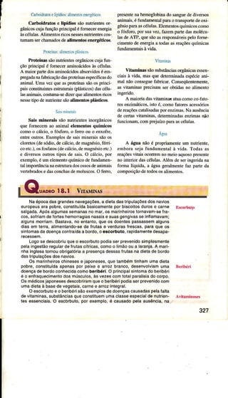 I
CarboidratoselipídiosralimenÌosenergéricos
Caúoidratoê e lipídior sãonutÍientesor
gânicoscujatunçãoprincipaléfomecereneÍgia
à!scélulâs.Alim€ntosÍicosnessesnutrientescos-
tunaÍn serchâmâdosdealim€ntoseneÌgéticoc-
PruteinasaììÍìeniospÌáúicos
PmteínassãonutÍientesorgânicoscujafun-
çãoprincipalé fomeceramirÌoácidosàsélúas.
A maioÍpaÍe dosaminoácidosabsorvidosé em-
pegadanafabÌicaçãodâsproteínâsespecíficasdo
âniÍìal. Umavezqueasproteínassãoosprinci-
paisconstituintesestruturais(plásticos)dasélu-
lasanimais.coshrmâ-sedizerquealimentosÍicos
ness€tipo denutÌientesãoalim€nto6plásticos.
SarnileÍris
Sâis min€Ìâis sãonutrientesinorgânicos
que forneceÌnâo aninal €lemetrtosquímicos
comoo cáÌcio,o fósfoÍo, o feÍÌo ou o enxofÍê,
entreoutros.Exemplosde saismineraissãoos
cloretos(desódio,decálcio,demâgnésio,féÍÌi-
coetc.),osfosfaios(decálcio,deúâgnésioetc.)
e diveÍsosoutrostiposde sais.O cáÌcio,por
exemplo,é umelementoquíÍnicodetundâÍnen-
talimpoÍtâncianâestruturâdosossosdeânimâis
vertÊbÉdosedasconchasdemoluscos,O feÍÌo.
pÍesentenahemoglobinâdo sânguedediversos
aniÌnâis,éfündamentalpâÌâo trânsportedeoxi-
gênioparâascélulas.Êlemenlosquímicoscomo
o fósfoÍo,por suâvez,fazempartedâsmolécu-
lasdeÀTP, quesãoâsresponsáveispelofome-
cimentodeenergiaa todasasÍeaçõesquímicas
tundamentaisàvida.
Vitâmúas
Vifamitras sãosubstânciasoÍgâúcasessen-
ciâh à vidâ, masque deterninâdâespécieani-
mal nãoconseguefabdcar.Conseqüentemente,
as vitaminâsFecisam seÍ obtidasno alimento
ingeÍido.
A maioriadasvitaminâí atua,comoco fato
Íes enzimáticos,isto é, comofâtoÍesacessórios
dereaçõescatalisadaspor enzimâs.Na âusência
de certaÁvitaminas,determinâdasenzimasúo
funcionâm,comprejúzo paÌaâscéÌulâs.
Agua
A água não ó propriamenteum nutriente,
eÌnbom sejâfundamentalà vida. Todasas
Íeaçõesvilâis ocoÍÍemno meioaquosopresente
no interior dascélulas.Além de s€ringeridâna
forma líquida, a águageralmentefaz parteda
composìçãodetodososalimentos.
Naépocadasgrandêsnavegaçõês,a diêtadâsÍipulaçõesdosnavios
europeusêía pobíê,conslituídabâsicamênteporbiscoitosdurose carne Escorbuío
salgada.Aposâlgumassêmanâsno maÌ,os madnheirostornavam-ssfÍa-
cos,soÍ amd6lortsshêmoÍagiasnasaise suasgêngivasseinflamavâm;
algunsÍÍÌoíÍiam.Bastava,no snlanlo,queos doentespassassemâlguns
diasem terÍa,alimentando-sede fíulas e veíduíaslrescas,paraque os
sintomasdadoençaconlraÍdaa bordo,o escorbuto,rapidamenledesapa-
Logose descobriuqueo escorbutopodiasêrprêvenidosimplesmenle
pelaingêslãoÍêgulârdelrutascítíicas,comoo limãoou a laran,a.A mari-
nhainglesatomouobrigalóriaâ prêsênçadessasfíulasnadietade bordo
daslripulaçõ6sdosnavios,
Os maÍinheiÍoschinesese japoneses,quetambémìinhamumadiêla
pobre,conslituÍdaapenaspor peixee arrozbranco,desenvolviamuma BeÍibéri
doençade boídoconhecidacomobeÍibéri.O príncipalsintomadoberibérj
é o enfraquecimentodosmúsculos,às vezêscomlolal paralisiadocorpo.
Osmédicosjaponêsesdêscobriramqu€o beíbéripodiâserpíevenidocom
umadietaà basedevegêlais,caínêe aÍoz inlegral,
O escorbutoe o beíibérisáoexemplosdedoençascausadaspelalalta
devìlaminas,substânciasqueconslituemumaclasseespecialdenuÍiên- Avitâninoses
tês essencìais.O êscbrbulo,por exemplo,é causadopeia au6ência,na..
327
 
