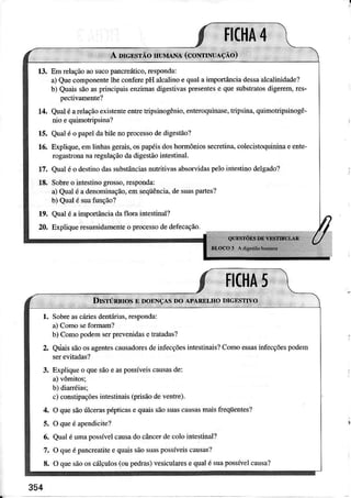 13. Em relaçãoâosucopâncreáúco,respondâ:
a)QuecomponenteÌheconlèÍepH alcalinoe quâIairnpoÍânciadessâalcâlinidade?
b) Quaissãoasprincipâisenzimâsúgestivasprcsentese quesubstrâtosdìgerem,res-
pectivâmente?
14. Quatéarelaçãoexistenteentretripsinogênio,enteroquinase.tripsina,quimotripsinogê-
nio e qúmotnpsinâ?
15. Qualé o papeldâbilenoFocessodedigestão?
16. Explique,eÌnlinhâsgeÌais,ospapéisdoshoímôniosse€Ìetina,cole.istoquininaeente-
rogastronanâregulaçãodadigestãointestinâI.
17. Qualéo desiinodâssubslânciasrutritivasábsoÍvidêspeÌointesnnodeÌgâdo?
18, Sobreo intestinogrosso,Ìespondâ:
a) Qualé adenominâção,emseqüênciâ,desuâspaÍtes?
b) QuaÌé suatunção?
19. Qüalé âimpoúânciadafloÍâ inGstinaÌ?
20, Êpliquere.umidâmenreo procesodeJeíecâçáo.
 