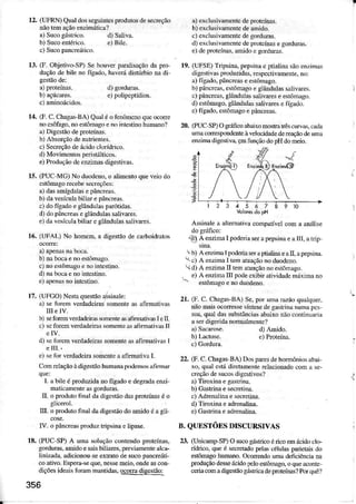 12. ([DRN) Qu!ìÌdosscguintesprodÌtosdesereção
!ão temaçãoenziná1ica?
d) Saliva.
e) Bile.
13. (F. Objetivo-SP)SehouverpraÌÌsação da p|o
duçãode bilè no Íígado,haveú distúrbio!a di
!) proteins. d) gorduras_
b) açúcües. e) polipe!Ídios.
14. (F.c. ChasÀs-BA)Qualéofenômcnoquoocorc
noesôfago.noestônãgôenoiníestúohumdo?
â) Digestãodeproteíms.
b) Absorçãodenutièú!ès-
c) Secreçãodeácidocloídnco.
d) MovnnenLospeÍistálticos.
e)Preduçãodceuimas digestivas.
r5. (PUC MG) No duodeno,o aÌinerto queveio do
cstômagore@bèsecieções:
a)dasamígdalasepâncÍeâ!.
b) davesículabilid epâncÍens.
c) doígado eglânduÌü pdítidas.
d) dopâncredseglandulassaÌiv@s.
e) dàvesícuiabilÌd egÌândulassalìvae.
16. (UFAL) No homem,a digestãode crÍboidmlos
a) apenâsnaòocã.
b) nabocaenôeslôntgo.
c) no estônãgoeno intestino.
d) ra bocaeno intcstúo.
e)ãpèn$ no nÌcsÌmo.
17.(UFCO)Nestaquestãoassinâle:
a) sèlbrem vedadeirassomerteas afimadvâs
III èlv.
b) È foIm verddeihssmmte àsafi]mnvd I etr.
c) scforen verdadeiÈssomerrea,rafiDârìva! lI
d) seÍôrcm verdadeinssomenteâsafimtivÀs Ì
EIII..
e) serbr verdadeirasomenteaaômaliva L
Comreiaçãoàdigestãohumúa pôdêmosãfimd
que:
ì. ãbiÌe éproduida Dofigadoe degradae.zi-
malicâmeDte6 gorduras.
IL o pôdu1ofind dadigstão dd prcteínasé o
I[. o produlofinal daúgestãodo mido éagÌi
IV. opâícftãs prodú t ipsina€Ìipase.
r8. GUC SP) A unâ soluçãocontendoprotoílas,
sorduras,mido esâisbiliúes, pÍèviàmèn1èâl.a-
liniada, adicionouseexlralodesucopdcreátj-
coãúvo-Esperâ+eque.tresseDeio, onded con
diçõesideâisforan maDtidas,ocora disesüio:
356
â)êiclusivamentcdepÍot€índ.
b) êiclusivamenredeúido.
cÌ oxcÌusivmentedegorduras.
d) exclusivamentcdeprot€ÍnasegorduÍas.
e)deproteín$. mido e gordutr.
(UFSE)Trìpsina,pepsìDac ptialinasãoenzìms
digestivasprcduzidas,respcctivamente.no:
!) iígado.pâncrcd eestômago.
b) pancreai.estôMgo egÌândulassalivms.
c)pâtrcrcas,gÌândulassalivms eeíôúago.
d) estômago,glândDl$ salivúes e l'ígìdo.
e) fígado.cstômgo èpâlcrcas.
(PUCSP)Ogánco ahaixomostrâtrâscuÍvàs.cada
umd@Gpondenteàvelocidadede@çãodeuma
eÍzituadigestiva,çmf,úçãodopHdomeio.
19.
n.
,a
€
_q
123Á5678910
VaôEsdopH
Assinalèa allèmatìvacoopnÍveÌ coma andlise
-e)
A enzi@ I poddia serapèpsiraeall I, atrìp
!.b) AèntmãÌ p<xleriaserdpdaÌimeatr,apepsiúa.
 c) A enzimaÌ ten atüaçãoÍo duodcno.
d) A enzim II tematuaçãonoe$tônago.
 e) A enzimaIII podeeÍibir âlividadomáximarc
_ estômagoerc duôdeno.
21. (F. C. ChagasBA) Se.Fúr una @ão quaÌquer,
nãomis o@Íessesíntesedegastinâ numapcs
soa,quaÌüs substâúciasabaixonãocorúnúna
âserdìgeridanonnalmente?
22. (F.C.ChagasBA)Dosldes dèhomôÍiosabai
xo. quaÌestádirctamentorcÌacionadocon ã se-
creçãodèsúcosdigestivos?
a)Tioxi.a e gasrnna.
b) GdtriM e secrelina.
c) AdrenalìMe sec.€tina.
d) Tircxina e aúenaÌim.
e)GÀírìna eadÍenaÌina.
B. QUESTóES DISCURSIVAS
23. (UnictuÌp SP)O sucogástÌicoéricoemácidoclG
riúio, quèé secÍetadopelàscéìul6 peietaisdo
estômagohuImo. Oconendouúã.leficiênciam
goduçãodess ácidoleÌo estóoâgo,oqueaconre
@ria@n adigestãogástricadeprcteínÀs?Porquê!
 