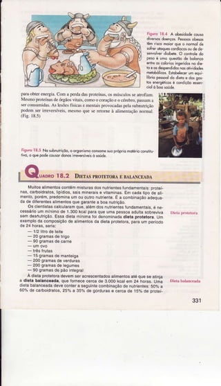paÌaobierenergia.Comâperdadasproreína!.osmúscutorseatroflâm.
Mesmoproreínasdeórgãosvitais.co.noo coraçãoeo cérebro.passama
serconsììmjdas.Aslesõcsfísicase Ìnênraisprovocad.ìspetasubnurrição
podemserireversíveis,mesmoquesereÌorneà aÌinentaçãononnâì.
(Fis.l8.s)
Figurc18.5 No subnutriçdo,ô orgonismocon$mêslo própriqmdléioconsiiiu
iivo,ô quepodecousÕrdorosirrevêrsíveÈd soúde.
uaDRoI8.2 Dntls pnorrrotl n BALÀNCEÀDA
Fisuroì8.4 A obêsidôdecouso
diveGosdoënçosPes$osobesos
têmrkco moiorqoeo nomol de
soheroloquescodÍocosoudedê-
senYolverdiobete.O .ôntole do
pesoé ho quetõo de bolorço
enheqscoloriosinseridôsnq dle-
ìoeosdespendidÕsno5otividodes
nelobólicos.Eslôhèlecerumeq!i
libriopesseldo dietoe dosgos
Ìc'senergéiicosé côidlçõoe$en
í
[,4uilosal]mentosconiêmmistuÍasdosnulÍientesfurìdarnentâs: prot€i
nas,carboidralos,llpÍdos,sas m neraise vliaminâs,Emcadalipodeal-
ÍÍento,poíém,predominaumououlíonutrienie.E a combìnaÇãoâdeq!a-
dadedileíenlesa imentosquegaranlea boanutrição,
OscientisÌascalculaÍâmqu€,atémdosnuirientesíundameniais,é ne-
cessárioummínirnode 1,300kcatparaquêumapessoââduliasobÍeviva
semdesÌ1utíição.Essadietâmínimafoi denominadadieta píotetorâ.um
exernploda composiçãode alimentosda dielaprotetorâ,paraurnperíodo
- 1/2litfode leite
- 20gÍamasdelíigo
- 90gramasdecaíne
- trêsÍiutas
- l5 grâmasdemanleiga
- 200gÍâmasdeverduías
- 200gramasdelegumes
- 90gÍamasdepãoinlegral
A dietaprotetoradevemseracrescenìadosaljmeniosatéqueseatinia
a diêta balancêada,queÍoÍnêceceÍcade 3.000kcalem 24 horas.Uma l)ietabâlânccâd!
dielabaancêadadeveconlera seguinlecombinaçãodê nulrientes:5oo/oa
60%decârboidratos,25%a 35o/ode gordurase cercâde j5% de proiei-
331
 