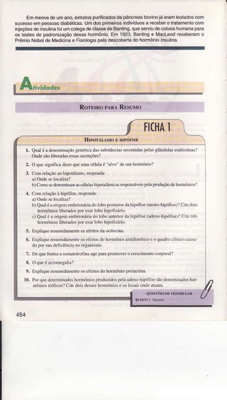 Emmenosdeumano,extratospurificadosdêpâncÍeasbovinojáeramtestadoscom
sucessoempessoasdiabéticas.Umdosprimêirosindivíduosa receberotÍatamentocom
injeçõesdeinsuìinaÍoiumcolegadeclassêdêBanting,queserviudecobaiahumanapara
os testesde padronìzaçãodessehormônio.Em 1923,Bantinge Macleodreceberamo
PrêmioNobeldeMedicinae Fisiologiapeladescobertadohormónioinsulina.
trAri.,iuoa'"
IICHAì
l. Qual é a denoìninâçãogcnóricâdassubstânciassecrelndaspeÌasgÌândulàsendócrinâsÌ
Ondesãoliberadasessassecreçõesl
2. O quesignificadizerqueuma célulaé "alvo" de um hormônio?
Com relaçãoao h;polÍlamo,responda:
â) OndeseìocaÌiza?
b) Como scdenominamascélu1ashipotâlànicâs Ìesponsáleìspelaproduçãodehoflnônios:)
Con rchção à hìpófìse.respoÌda:
a) Ondesek,câÌjzâ?
b) Qualéaorigenr cnb onáÌiadoÌobo posleriordr hipó1ìse(neurohipófisc)?CiLedois
hoÌmôrios ìiberadosporesselobo hipofisárnr.
c) QuâÌé â oÍigem embfjoníírirdo lobo anteriorda hipófisc(âdc!o hipóf1se)lCìte!Ìês
hoÍnônios Ìiberadospor esse-lobohipolìsárìo.
5. Lrpri'tu. re'umdimerì,eo. eìrr' ^,l] '
(iro. in:r.
6. ExpÌÌqueresuìnjdameìÍeoseieilosdo hormônioantidiuróticoe o quâdroclínico cdusa
do por suâdeficìênciano ory.ìnismo.
7. De quefom.ì a soìÌâbtÌolìnâ ageparapÌomove.o crcscimentocoÌ?oral?
8. O queé acromegalial
9. ExpliqueresumidameìúcoscÍèitosdo hormônioprolactnrâ.
10. Poì qtredcleÌÍninâdoshormônìosprcdüzidospcÌââdeno-hipófisesãodenorÌi!âdoshor-
nìônìoslÌófìcos?Cite doisdesseshormôniose osÌocaÌsoììdeatuam.
454
 
