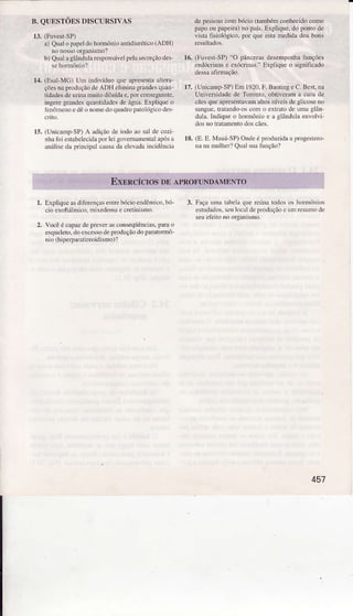 B. QUESTÕES DISCURSIVAS
13. (FuvestSP)
a) Qualopapeldohmôrio mtidiuÉtico (ADH)
nonossoorSdismo?
b) Quâraghndularesponsávelp€lâseeção des
14. (Esal-MG) Um indivíduo que apresenlaaìtera
çõ€snapioduçãodeADH eliminâgÍandesqua!
tidadesdeuriM muito diluídae,loi consegüDte.
ingeregr.ndesqlantidadesde água-ExpÌiqueo
ienômenoedêononedoquaúopatoÌógicodes
15. (UnìcampSP)A adiçãodeìodoâosaldecozi
nhafoi estabelecidalor lei golemâmeútalapósa
análisedaprlncipaÌcausada elevãdâincidêNia
depessoascombócio(tambémconhecidocomo
palo ou papeira)no país.Expüque,do pontode
üsta fisioÌógico. por queestamedidadeubong
1ó. (FúyesrSP)"O pâncreasdesempeúatunções
endóúiMs e exócrinas."Exllíque o significado
17.(Unicam!SP)En 1920.F.BantìngeC.Best.na
Udversidade de Torolto, obúverama curâ de
cãesqueâpresentâvamaltos!Íveis deglicoseno
sogue, LÍalandoos como ext.ãtodè umâ8lân
dulâ. Indiqre o hormônioe â glârdlla envolvì
dosno trâtameDtodoscães.
18. (E. E. Mauá-SP)Ondeélroduzida alrogestero-
nanamulher?QuaÌsuafunçio?
Expliqueasdiferençarenlrebócioerdêmico,bó-
cio exoltrími.o, úixedemaecretinisno.
Vocêé capü depÌ€verasconseqüências,pda o
esqueleto,doexcossodèproduçãodoParatonnô-
nio (hiperpamlireoidismo)?
3. FaçaunÌatâbelaquorcúnatodosos hoÌmônros
estudados.seulocaldeprcd!ção eumreslNo de
seuefeitoíÕ orgÀnismo.
2.
457
 