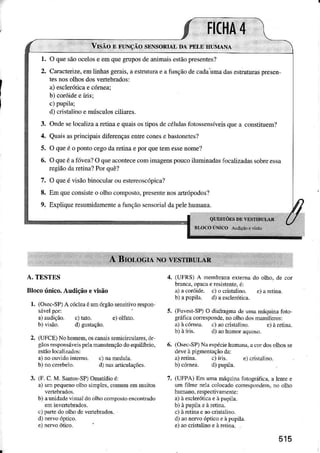 r. O quesãoocelose emquegruposdeânimriscstãopresentesÌ
2. Caracterize.emLinhâsgerâis,âestrüturàeafunçãodecâdaïma dâsestrutunspresen
tesnosoÌhosdosveÍebrâdos:
a)escleróticaecómea;
b) coróidee Íisi
c)pupilâ;
d)cnstalinoe músculosciliaÌes.
3. Ondeselocalizaarerìnae quaisosÌiposdecélulâsiotossensíveisquea constituem?
4. QuâisÀsp ncipaisúferençasentreconese bâsloneles?
5. O queé o pontocegodaretinae poÌquetemessenome'l
6. Oqxeéâ1õveâ?O queàcontececominìêgenspoucoiluminadâsfocalizadâssobreessa
regiãodâretina?Porquê?
7, O queé visaobinoculdouestereoscópica?
8, Emqueconsisteo olhocomposto!presentenosartópodos'Ì
9, ExpliqueÌesuÌnidâmenteàfunçãoscnsori.ìldapelehumam.
A. TESTES
Blocoúnico.Audiçãoeüsão
l. (Osec-SP)A cócÌcaóumôgãosensìtivorespon
sávelpoÌ:
a)âudição. c) taio. e) olfato.
b) visao. d) gustação.
2. (UFCE)Nohomem,osc.naissemicircuÌares,ói
gãosrÈsponsáyeispclamuuiençãodoequilÍbdo.
a)noouvidÒintÈmo. c)nameduÌa.
b) noce.ebelo. d) na aÍiculaçõcs.
3. (l'. C.M. S0tosSP)Omaídioé:
r) trn pequeDooìbosìnpÌcs,comunÌemmuitos
b) auddadevisuâldoolhocoúposhencont.ado
en inveÍebrados.
.) ]râìÌedoolhodc vcfiebrdos.
e)ne.voótico.
(UFI{S)A membmDaexremado olho,de cor
bÍâncâ,opâcàèÍesistente,é:
â)acoróide. c)ocristrlino. e)arctÍra.
b) apupilâ. d)âcsclenjtìcâ.
(Fuveí-SP)O diaiÌagmâdeuÌÌa máquiraforo
gÍáircacoreslondc-roolhÒdosnaÌífdos:
4.
5.
7.
à) à.óhÈd. c) !oúiúlino.
(Osec'SP)Nde$péciehumrnd,aco.dosolhosse
deveàpignenLaçãoda:
a)retina. c)íÍìs. e)c.iÍalino.
b)cónea. d)puliÌa.
(UFPA)Eú una níqulnâ fôÌográiìca,a lcnree
um ljlne nèlacolocadocoÍespondem,.o olho
huluno.respectrvamentc:
a)àesclerólìcaeàpupila.
c)àrctinac aocdsrâlìno.
d)aoneFoópticoeàtupil..
e)!o crhtalino eàretìn!.
515
 