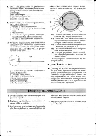 8. (U[ìPA) Cães, gatos c tou.os não apresentôn co-
nesms suasrctina$.Dèssemodo,cssesàninais:
a) não percebcm contrãsLèenÌre clarc e es.uro.
c) rêm hipeNetropiâ.
.ll âpresenÌam.stÌgmalr smo.
e) ni!) Lê lfãoenìcores.
9. (tJFES)A visão.emlmbientes depoucaluìÌino'
sìdrde.é fein no homem:
a) portodas ascéìlnasloLoÍeceptotus.
b) sornentclclos cones.o quedámaìoracuid.de
c) pclosbàÍonÈÌes.
d) poÍ ba$netes e púÌcipalìnente pelos cones,
pois âmbosrecebemcstímuks lurrnosos,
e) poÍ LodrsascéÌuÌasexìsLenlesrocristaìiìÕ.
10. (UFRS) No descnhoábâi{o. eslio fcpreserrâdâs
a chegadadc üi{x lu lnososaogÌoboo.uìar de
um maní1èm superioi e . fomâção da convcr
gêDci!peb (d) ...., atéo loco nd..... o qle prc_
po.cionà úma visio .... .
tl, (UFPA)Pel. observaçãodo esquenaabairo.
coÍLddonLÍÌcrosquevãodc 1a 8.se.ácoÍero
Qúâla âltemativ! quepÍeenchecorctmènÌe âs
ÌacuMsdaÍasc acinal
à)Criírlino, renna,Ìoúd.
b)Cristrllno,escÌcrótica,norÌú1.
.) Pupila.retinâ.Domâì.
d) Putiìá.retina.núotìc.
e) Pupìla.ÈscleróiÌca,mtupe.
í01)
^
eÍnÌur.7 éfofladâdelecido lcrvoso e
é sensívelà llz em Ìodaa su. extcnsão.
(02) A eÍnìtufa 1 teiÌ fibr.s ÌnuscuÌa,erlÌsàs
dispostascm cÍculos concôntÍicose é ìner
vadapclo sistemancNosoautônofto.
(04) Asreiações dÒdìâmctroanteoposterìorde
3 dependem das conÍâções de 3
(08) 2 é â câmaraüÌerior do olho e estál)Íeen-
chìda peÌo humoi vílreo.
(16) A lnúgem pÌojct.da na fõvca é inveíÌdà.
nâs a intcr!Íetação cdcbral recoÌo.a â en
posiçãonoméI.
Dê coÀrorcslotr r somados núme.osdaspro
B. QUI]STÃODISCURSIVÀ
12.(UnicârnpSP)A vìsãoéumdosp.incipeissenÌi
do lúa nìuii.ses!écìcsdcllimais Há.poiénÌ.
aninâlsquchabitamlugarcso! ap.esent.mum
ripode!Ìdaemqueoú.ossentìdospasân asel
m.is nnloÍànLesdo queà visão.Ne$escasos.
indiqucdoismecan(nosdè onent.çãoqucos
minÌaispodeúntiÌizüecileosóreãosscnoÍiais
cnvolvidosenìcad!mecanisÌÌo.
l. QuâléadiferençaenLÍeumexterorecepÌoreum
2. Eaplìqueo pàpeldo títÌìpaÌo e dosossículosdo
ouvidoÍìédionaaudição.
3. tiÍpliquecomoo ouvidopodelerccbeÍasvâria
çõesdaposiçAodocorpo.m rcìa!ãoà força8ru_
viracional.taelâcioneesâpe.cepçãoconÌo scDti
dodcoquilíbriocorporâl.
:1. ExpÌiqle ô p.peÌ dascélulâsdâretira no meca-
516
 