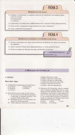 l. ExpliqüeresumidameììteosseguintespÌocessosdereFoduçãoassexuadaemâlgâs:
a)divisãotrìnúia:
b) fragmentação;
2. Esquenìatize.damaneiÌamaissinplilìcadâpossível,ociclodevidi deCn]anlúÌ"o,at.
3. Comosedáaconjugêgâoemalgastìlâmentosâscomoâ Spr.osyrâ?
4. O queóaÌtcmânciadegerações?
A.TESTES
Blocoúnico.AÌgas
r. (UCMC) NãoérelresenÌãnÌedoreinoPÍolisÌâ:
Assinale a alrermtiva coreta:
a) Todas asafirmativâs estãocenâs.
b) Todasasafirn.tivâ$ estãoeÍad.s.
c) Alenas du.s afìnútìvas estãoceÍas.
d) Alcnas a ltimativa I e$ú ceÍa.
e) ApenasââfirmâLìvatrl estácèÍLã.
3. (MachÈnzìè-SP)Cedas.lgàs, àlém dc conÍlbuí
rm nâ importânre1unçãofolos$nLéticae maDu
tenção da cadeia âllúentd aq!áticr. são Llsads
em fillração,como âbmsivo,como Mterial isô-
ÌaÍe et . Em certasregiõesdo Nordestebrâsiiei,
új sl'b coÌÌâdos bìocos otr Lìolos de diatomìïo e
Nâdos naconsÌruçãÒdehabitâçõesruràis.Essds
paÍicularidadesrefeftm-seà alga:
2. (FatecSP)Leia con atençãôàsfrdse$abaìxo:
I Os seresvivos do reino Monerâ âpresèntâfr
a cap4idadc de sintetizar proteínâs e não
posíEm membrdra plasmática.
II Os Protishs sãoseÈs vilos unice]ulaÍes de$
proridos de núcleo argdizâdo.
lll Todas asalSassãoeuctrionles e clorofihdÀs.
al veroe. cl !üdâ.
b) donrad!. d) vemelh!.
65
 