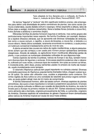 Texioodoprododo liwo Se.Í,entespan â civìlizoçõo,deChdrlesB.
Heìserlr.,troduçõodeSylvioUliono,Nocionol/EDUSP,1977.
Ostermos"legume"e "verdura"nãotêmsignificadobotânicoprecisotsáoemprega-
dosparâdeÌinirumadiversidadede partescomestíveisdê plantas,tais6omoraízes(ce-
nouÍae bêteíraba),caules(batatacomume aspargo),Íolhas(espinarree alface),lalosde
folhas(aipoê acelga),brácteas(alcachofra),llorese botõesfloíais(brócolise couve-flor),
frutos(tomalee abóbora)e semenles(feijão).
Diferêntêsfamíliasdeplantasfornecemlegumese verduras,mascertosgrupossão
particulaímêntêimporianiesnesseaspecto.NaíamíliaCruciÍêrae,porexemplo,destaca-
sê a êspécieBassicaoleacea,queseapresentasobdiversasvariedadêsdeverduras,
taiscomoa couvecomum,o íêpolho,a couve-de-bruxelas,.acouve{lor,o brócolisê a
couve-rábano.NestaúltimâvaÍiedade,raramenteencontradanocomércio,ocaulêpíoduz
umtubéÍculocomeslívelimêdiatamenteacimadoníveldosolo.
A plantââncestíaldascouveseranativadaregiãomeditêrrânea,e algunspesquisa-
dorêsachamqueêlacomeçoua serusadapelohomemporqueapresenlavasementes
oleâginosas.Atravésde seleção,os agriculloresforammodificandodiferêntespartesda
planta,o queproduziuas numêrosasvariedadescultivadasdequedispomoshoje.
OutrasespéciesdaÍamíliaCruciÌêraê,nativasda Europae daAsiâ,tambémfornê-
cemdiversostiposde legumese vêrdutas,Enlreessasespéciespodêmoscilaro rabane-
te,cultivadoporsuasraízes,e diversostiposdêmostarda,dosquaissecomemasfolhas,
A mosÌarda-preta,alémdisso,ptoduzsementesusadasnopreparodo molhodê mostar-
da,usadomundialmentecomotempero.
O rabânete(Fapharussarvus)tempapelimportantenaculináíaoriêntal.Diversas
variedâdesjaponesasdeFaphanus,populaímentechamadasnabos,chêgamâpesarqua-
se 30 quilos.Os nabossãoulilizadoscrus,cozidose prepaÍadoscomoconserva.Em
certasregiõesdaÀsiaculliva-seumava edadêdê rabanetequeproduzvagenscomestÊ
veis,asquaispodematingirmaisde0,5meÌrodecompímento.
A íamíliaSolanaceaeÍomece,alémda bâtatacomum,dìversâsespéciesde plantas
aìimentícias,dasquaisa maisimportânteé otomaïe(Lycopercìconesêulentum).Otomale
já eraumaplantacultivadanoMéxicoporocasiãodadescobertadaAmérica,deondefoi
levadoparaa Europana prÌmeirametadedo séculoXVl.Outrassolanáceasimportantes
comoalimentosãoa berinjela,origjnáriaprovavelmenteda India,e o pimentão,originário
daAmériba.Diversasespéciesde solanáceasdo gênêroCapslcumforamdomesticadas
pelosnaìivosdaAméricatropicalporcausade seusÍrutosardidos.
593
 